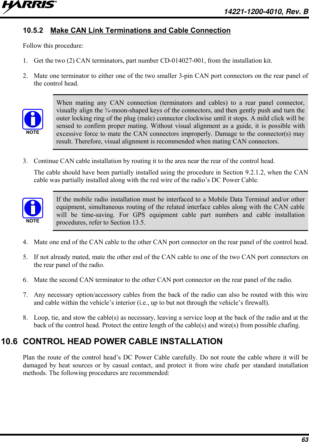   14221-1200-4010, Rev. B 63 10.5.2  Make CAN Link Terminations and Cable Connection Follow this procedure: 1. Get the two (2) CAN terminators, part number CD-014027-001, from the installation kit. 2. Mate one terminator to either one of the two smaller 3-pin CAN port connectors on the rear panel of the control head.    When  mating  any  CAN  connection  (terminators  and  cables)  to  a  rear  panel  connector, visually align the ¾-moon-shaped keys of the connectors, and then gently push and turn the outer locking ring of the plug (male) connector clockwise until it stops. A mild click will be sensed to  confirm proper mating. Without visual alignment as  a  guide, it  is possible  with excessive force to mate the CAN connectors improperly. Damage to the connector(s) may result. Therefore, visual alignment is recommended when mating CAN connectors. 3. Continue CAN cable installation by routing it to the area near the rear of the control head.   The cable should have been partially installed using the procedure in Section 9.2.1.2, when the CAN cable was partially installed along with the red wire of the radio’s DC Power Cable.   If the mobile radio installation must be interfaced to a Mobile Data Terminal and/or other equipment, simultaneous routing of the related interface cables along with the CAN cable will  be  time-saving.  For  GPS  equipment  cable  part  numbers  and  cable  installation procedures, refer to Section 13.5. 4. Mate one end of the CAN cable to the other CAN port connector on the rear panel of the control head. 5. If not already mated, mate the other end of the CAN cable to one of the two CAN port connectors on the rear panel of the radio. 6. Mate the second CAN terminator to the other CAN port connector on the rear panel of the radio. 7. Any necessary option/accessory cables from the back of the radio can also be routed with this wire and cable within the vehicle’s interior (i.e., up to but not through the vehicle’s firewall). 8. Loop, tie, and stow the cable(s) as necessary, leaving a service loop at the back of the radio and at the back of the control head. Protect the entire length of the cable(s) and wire(s) from possible chafing. 10.6  CONTROL HEAD POWER CABLE INSTALLATION Plan the route of the control head’s DC Power Cable carefully. Do not route the cable where it will be damaged  by  heat  sources or  by  casual contact,  and  protect  it from  wire  chafe  per  standard  installation methods. The following procedures are recommended: NOTENOTE