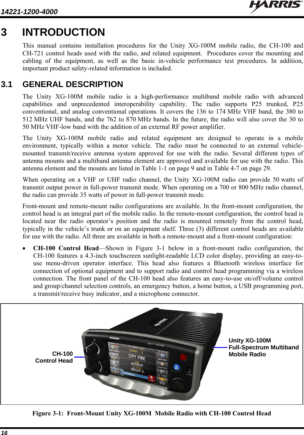 14221-1200-4000    16 3 INTRODUCTION This manual contains installation procedures for the Unity XG-100M mobile radio, the CH-100 and CH-721 control heads used with the radio, and related equipment.  Procedures cover the mounting and cabling of the equipment, as well as the basic in-vehicle performance test procedures. In addition, important product safety-related information is included. 3.1 GENERAL DESCRIPTION The Unity XG-100M mobile radio is a high-performance multiband mobile radio with advanced capabilities and unprecedented interoperability capability. The radio supports P25 trunked, P25 conventional, and analog conventional operations. It covers the 136 to 174 MHz VHF band, the 380 to 512 MHz UHF bands, and the 762 to 870 MHz bands. In the future, the radio will also cover the 30 to 50 MHz VHF-low band with the addition of an external RF power amplifier. The Unity XG-100M mobile radio and related equipment are designed to operate in a mobile environment, typically within a motor vehicle. The radio must be connected to an external vehicle-mounted transmit/receive antenna system approved for use with the radio. Several different types of antenna mounts and a multiband antenna element are approved and available for use with the radio. This antenna element and the mounts are listed in Table 1-1 on page 9 and in Table 4-7 on page 29. When operating on a VHF or UHF radio channel, the Unity XG-100M radio can provide 50 watts of transmit output power in full-power transmit mode. When operating on a 700 or 800 MHz radio channel, the radio can provide 35 watts of power in full-power transmit mode. Front-mount and remote-mount radio configurations are available. In the front-mount configuration, the control head is an integral part of the mobile radio. In the remote-mount configuration, the control head is located near the radio operator’s position and the radio is mounted remotely from the control head, typically in the vehicle’s trunk or on an equipment shelf. Three (3) different control heads are available for use with the radio. All three are available in both a remote-mount and a front-mount configuration:  CH-100 Control Head—Shown in Figure 3-1 below in a front-mount radio configuration, the CH-100 features a 4.3-inch touchscreen sunlight-readable LCD color display, providing an easy-to-use menu-driven operator interface. This head also features a Bluetooth wireless interface for connection of optional equipment and to support radio and control head programming via a wireless connection. The front panel of the CH-100 head also features an easy-to-use on/off/volume control and group/channel selection controls, an emergency button, a home button, a USB programming port, a transmit/receive busy indicator, and a microphone connector.  Figure 3-1:  Front-Mount Unity XG-100M  Mobile Radio with CH-100 Control Head Unity XG-100M Full-Spectrum Multiband Mobile Radio CH-100Control Head