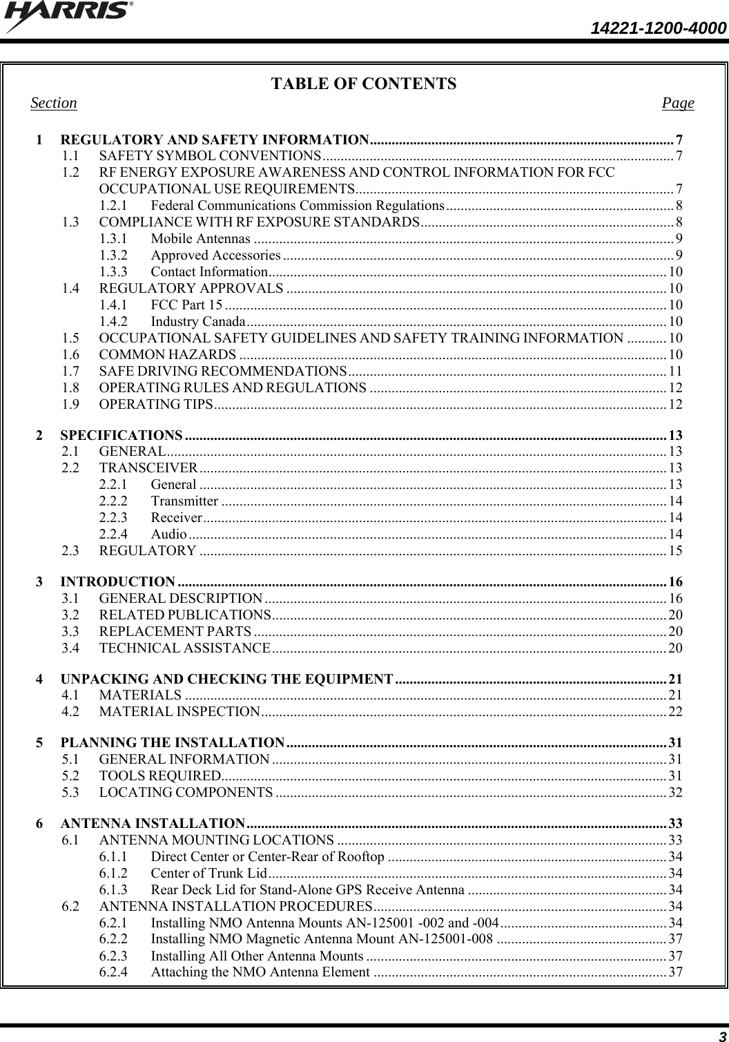  14221-1200-4000  3 TABLE OF CONTENTS Section Page 1REGULATORY AND SAFETY INFORMATION .................................................................................... 71.1SAFETY SYMBOL CONVENTIONS ................................................................................................. 71.2RF ENERGY EXPOSURE AWARENESS AND CONTROL INFORMATION FOR FCC OCCUPATIONAL USE REQUIREMENTS ........................................................................................ 71.2.1Federal Communications Commission Regulations ............................................................... 81.3COMPLIANCE WITH RF EXPOSURE STANDARDS ...................................................................... 81.3.1Mobile Antennas .................................................................................................................... 91.3.2Approved Accessories ............................................................................................................ 91.3.3Contact Information .............................................................................................................. 101.4REGULATORY APPROVALS ......................................................................................................... 101.4.1FCC Part 15 .......................................................................................................................... 101.4.2Industry Canada .................................................................................................................... 101.5OCCUPATIONAL SAFETY GUIDELINES AND SAFETY TRAINING INFORMATION ........... 101.6COMMON HAZARDS ...................................................................................................................... 101.7SAFE DRIVING RECOMMENDATIONS ........................................................................................  111.8OPERATING RULES AND REGULATIONS .................................................................................. 121.9OPERATING TIPS ............................................................................................................................. 122SPECIFICATIONS ..................................................................................................................................... 132.1GENERAL .......................................................................................................................................... 132.2TRANSCEIVER ................................................................................................................................. 132.2.1General ................................................................................................................................. 132.2.2Transmitter ........................................................................................................................... 142.2.3Receiver ................................................................................................................................ 142.2.4Audio .................................................................................................................................... 142.3REGULATORY ................................................................................................................................. 153INTRODUCTION ....................................................................................................................................... 163.1GENERAL DESCRIPTION ............................................................................................................... 163.2RELATED PUBLICATIONS ............................................................................................................. 203.3REPLACEMENT PARTS .................................................................................................................. 203.4TECHNICAL ASSISTANCE ............................................................................................................. 204UNPACKING AND CHECKING THE EQUIPMENT ........................................................................... 214.1MATERIALS ..................................................................................................................................... 214.2MATERIAL INSPECTION ................................................................................................................  225PLANNING THE INSTALLATION ......................................................................................................... 315.1GENERAL INFORMATION ............................................................................................................. 315.2TOOLS REQUIRED........................................................................................................................... 315.3LOCATING COMPONENTS ............................................................................................................ 326ANTENNA INSTALLATION .................................................................................................................... 336.1ANTENNA MOUNTING LOCATIONS ........................................................................................... 336.1.1Direct Center or Center-Rear of Rooftop ............................................................................. 346.1.2Center of Trunk Lid .............................................................................................................. 346.1.3Rear Deck Lid for Stand-Alone GPS Receive Antenna ....................................................... 346.2ANTENNA INSTALLATION PROCEDURES .................................................................................  346.2.1Installing NMO Antenna Mounts AN-125001 -002 and -004 .............................................. 346.2.2Installing NMO Magnetic Antenna Mount AN-125001-008 ............................................... 376.2.3Installing All Other Antenna Mounts ................................................................................... 376.2.4Attaching the NMO Antenna Element ................................................................................. 37