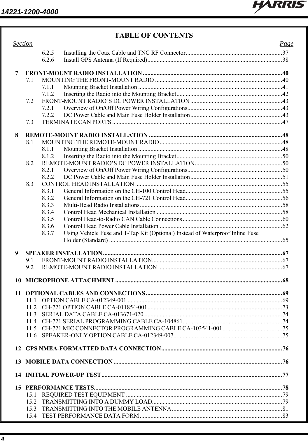 14221-1200-4000    4 TABLE OF CONTENTS Section Page 6.2.5Installing the Coax Cable and TNC RF Connector ............................................................... 376.2.6Install GPS Antenna (If Required) ........................................................................................ 387FRONT-MOUNT RADIO INSTALLATION ........................................................................................... 407.1MOUNTING THE FRONT-MOUNT RADIO ................................................................................... 407.1.1Mounting Bracket Installation .............................................................................................. 417.1.2Inserting the Radio into the Mounting Bracket ..................................................................... 427.2FRONT-MOUNT RADIO’S DC POWER INSTALLATION ............................................................ 437.2.1Overview of On/Off Power Wiring Configurations .............................................................. 437.2.2DC Power Cable and Main Fuse Holder Installation ............................................................ 437.3TERMINATE CAN PORTS ............................................................................................................... 478REMOTE-MOUNT RADIO INSTALLATION ....................................................................................... 488.1MOUNTING THE REMOTE-MOUNT RADIO ................................................................................ 488.1.1Mounting Bracket Installation .............................................................................................. 488.1.2Inserting the Radio into the Mounting Bracket ..................................................................... 508.2REMOTE-MOUNT RADIO’S DC POWER INSTALLATION ......................................................... 508.2.1Overview of On/Off Power Wiring Configurations .............................................................. 508.2.2DC Power Cable and Main Fuse Holder Installation ............................................................ 518.3CONTROL HEAD INSTALLATION ................................................................................................ 558.3.1General Information on the CH-100 Control Head ............................................................... 558.3.2General Information on the CH-721 Control Head ............................................................... 568.3.3Multi-Head Radio Installations ............................................................................................. 588.3.4Control Head Mechanical Installation .................................................................................. 588.3.5Control Head-to-Radio CAN Cable Connections ................................................................. 608.3.6Control Head Power Cable Installation ................................................................................ 628.3.7Using Vehicle Fuse and T-Tap Kit (Optional) Instead of Waterproof Inline Fuse Holder (Standard) ................................................................................................................. 659SPEAKER INSTALLATION ..................................................................................................................... 679.1FRONT-MOUNT RADIO INSTALLATION .....................................................................................  679.2REMOTE-MOUNT RADIO INSTALLATION ................................................................................. 6710MICROPHONE ATTACHMENT ............................................................................................................. 6811OPTIONAL CABLES AND CONNECTIONS ......................................................................................... 6911.1OPTION CABLE CA-012349-001 ..................................................................................................... 6911.2CH-721 OPTION CABLE CA-011854-001 ........................................................................................ 7311.3SERIAL DATA CABLE CA-013671-020 .......................................................................................... 7411.4CH-721 SERIAL PROGRAMMING CABLE CA-104861 ................................................................. 7411.5CH-721 MIC CONNECTOR PROGRAMMING CABLE CA-103541-001 ....................................... 7511.6SPEAKER-ONLY OPTION CABLE CA-012349-007....................................................................... 7512GPS NMEA-FORMATTED DATA CONNECTION ............................................................................... 7613MOBILE DATA CONNECTION .............................................................................................................. 7614INITIAL POWER-UP TEST ...................................................................................................................... 7715PERFORMANCE TESTS........................................................................................................................... 7815.1REQUIRED TEST EQUIPMENT ...................................................................................................... 7915.2TRANSMITTING INTO A DUMMY LOAD..................................................................................... 7915.3TRANSMITTING INTO THE MOBILE ANTENNA ........................................................................ 8115.4TEST PERFORMANCE DATA FORM ............................................................................................. 83