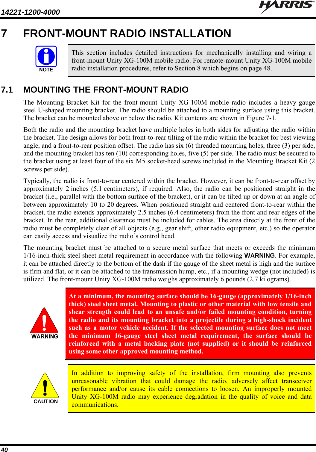 14221-1200-4000    40 7  FRONT-MOUNT RADIO INSTALLATION   This section includes detailed instructions for mechanically installing and wiring a front-mount Unity XG-100M mobile radio. For remote-mount Unity XG-100M mobile radio installation procedures, refer to Section 8 which begins on page 48. 7.1  MOUNTING THE FRONT-MOUNT RADIO The Mounting Bracket Kit for the front-mount Unity XG-100M mobile radio includes a heavy-gauge steel U-shaped mounting bracket. The radio should be attached to a mounting surface using this bracket. The bracket can be mounted above or below the radio. Kit contents are shown in Figure 7-1. Both the radio and the mounting bracket have multiple holes in both sides for adjusting the radio within the bracket. The design allows for both front-to-rear tilting of the radio within the bracket for best viewing angle, and a front-to-rear position offset. The radio has six (6) threaded mounting holes, three (3) per side, and the mounting bracket has ten (10) corresponding holes, five (5) per side. The radio must be secured to the bracket using at least four of the six M5 socket-head screws included in the Mounting Bracket Kit (2 screws per side). Typically, the radio is front-to-rear centered within the bracket. However, it can be front-to-rear offset by approximately 2 inches (5.1 centimeters), if required. Also, the radio can be positioned straight in the bracket (i.e., parallel with the bottom surface of the bracket), or it can be tilted up or down at an angle of between approximately 10 to 20 degrees. When positioned straight and centered front-to-rear within the bracket, the radio extends approximately 2.5 inches (6.4 centimeters) from the front and rear edges of the bracket. In the rear, additional clearance must be included for cables. The area directly at the front of the radio must be completely clear of all objects (e.g., gear shift, other radio equipment, etc.) so the operator can easily access and visualize the radio’s control head. The mounting bracket must be attached to a secure metal surface that meets or exceeds the minimum 1/16-inch-thick steel sheet metal requirement in accordance with the following WARNING. For example, it can be attached directly to the bottom of the dash if the gauge of the sheet metal is high and the surface is firm and flat, or it can be attached to the transmission hump, etc., if a mounting wedge (not included) is utilized. The front-mount Unity XG-100M radio weighs approximately 6 pounds (2.7 kilograms).   At a minimum, the mounting surface should be 16-gauge (approximately 1/16-inch thick) steel sheet metal. Mounting to plastic or other material with low tensile and shear strength could lead to an unsafe and/or failed mounting condition, turning the radio and its mounting bracket into a projectile during a high-shock incident such as a motor vehicle accident. If the selected mounting surface does not meet the minimum 16-gauge steel sheet metal requirement, the surface should be reinforced with a metal backing plate (not supplied) or it should be reinforced using some other approved mounting method.   In addition to improving safety of the installation, firm mounting also prevents unreasonable vibration that could damage the radio, adversely affect transceiver performance and/or cause its cable connections to loosen. An improperly mounted Unity XG-100M radio may experience degradation in the quality of voice and data communications.  CAUTION