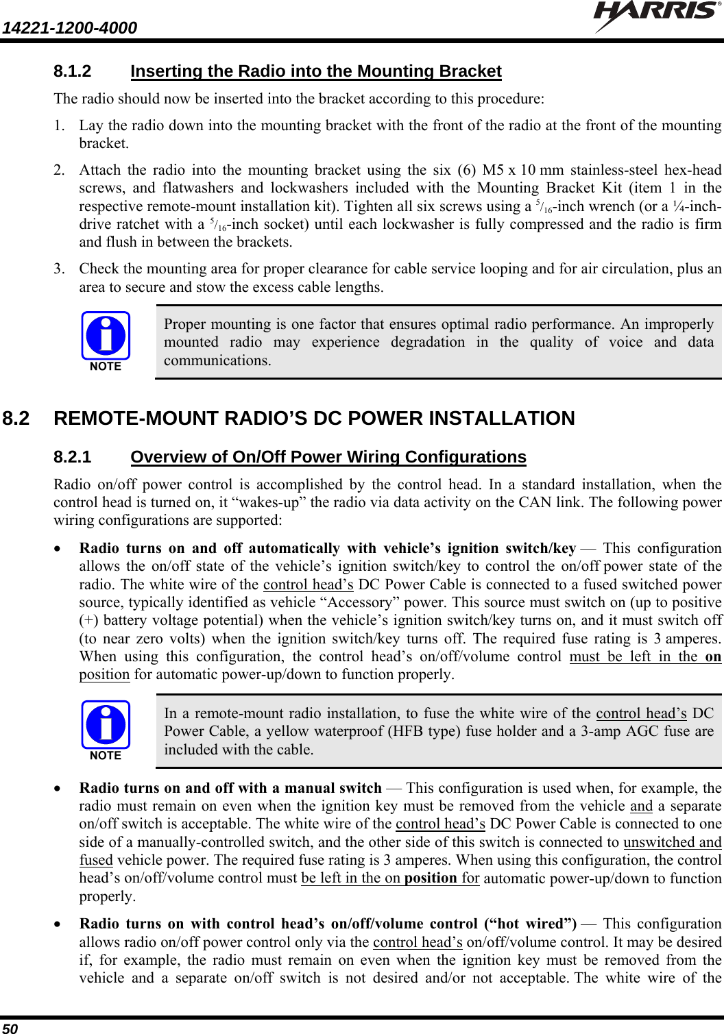 14221-1200-4000    50 8.1.2  Inserting the Radio into the Mounting Bracket The radio should now be inserted into the bracket according to this procedure: 1. Lay the radio down into the mounting bracket with the front of the radio at the front of the mounting bracket. 2. Attach the radio into the mounting bracket using the six (6) M5 x 10 mm stainless-steel hex-head screws, and flatwashers and lockwashers included with the Mounting Bracket Kit (item 1 in the respective remote-mount installation kit). Tighten all six screws using a 5/16-inch wrench (or a ¼-inch-drive ratchet with a 5/16-inch socket) until each lockwasher is fully compressed and the radio is firm and flush in between the brackets. 3. Check the mounting area for proper clearance for cable service looping and for air circulation, plus an area to secure and stow the excess cable lengths.  Proper mounting is one factor that ensures optimal radio performance. An improperly mounted radio may experience degradation in the quality of voice and data communications.  8.2  REMOTE-MOUNT RADIO’S DC POWER INSTALLATION 8.2.1 Overview of On/Off Power Wiring Configurations Radio on/off power control is accomplished by the control head. In a standard installation, when the control head is turned on, it “wakes-up” the radio via data activity on the CAN link. The following power wiring configurations are supported:  Radio turns on and off automatically with vehicle’s ignition switch/key — This configuration allows the on/off state of the vehicle’s ignition switch/key to control the on/off power state of the radio. The white wire of the control head’s DC Power Cable is connected to a fused switched power source, typically identified as vehicle “Accessory” power. This source must switch on (up to positive (+) battery voltage potential) when the vehicle’s ignition switch/key turns on, and it must switch off (to near zero volts) when the ignition switch/key turns off. The required fuse rating is 3 amperes. When using this configuration, the control head’s on/off/volume control must be left in the on position for automatic power-up/down to function properly.   In a remote-mount radio installation, to fuse the white wire of the control head’s DC Power Cable, a yellow waterproof (HFB type) fuse holder and a 3-amp AGC fuse are included with the cable.  Radio turns on and off with a manual switch — This configuration is used when, for example, the radio must remain on even when the ignition key must be removed from the vehicle and a separate on/off switch is acceptable. The white wire of the control head’s DC Power Cable is connected to one side of a manually-controlled switch, and the other side of this switch is connected to unswitched and fused vehicle power. The required fuse rating is 3 amperes. When using this configuration, the control head’s on/off/volume control must be left in the on position for automatic power-up/down to function properly.  Radio turns on with control head’s on/off/volume control (“hot wired”) — This configuration allows radio on/off power control only via the control head’s on/off/volume control. It may be desired if, for example, the radio must remain on even when the ignition key must be removed from the vehicle and a separate on/off switch is not desired and/or not acceptable. The white wire of the 