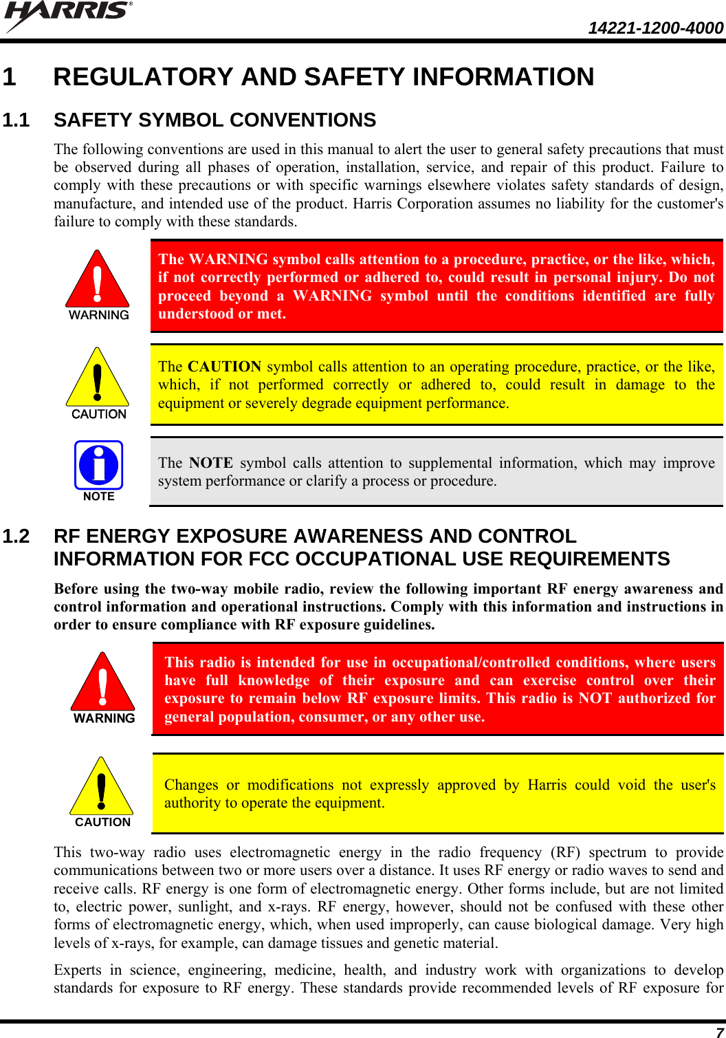  14221-1200-4000  7 1  REGULATORY AND SAFETY INFORMATION 1.1 SAFETY SYMBOL CONVENTIONS The following conventions are used in this manual to alert the user to general safety precautions that must be observed during all phases of operation, installation, service, and repair of this product. Failure to comply with these precautions or with specific warnings elsewhere violates safety standards of design, manufacture, and intended use of the product. Harris Corporation assumes no liability for the customer&apos;s failure to comply with these standards.  The WARNING symbol calls attention to a procedure, practice, or the like, which, if not correctly performed or adhered to, could result in personal injury. Do not proceed beyond a WARNING symbol until the conditions identified are fully understood or met.   CAUTION  The CAUTION symbol calls attention to an operating procedure, practice, or the like, which, if not performed correctly or adhered to, could result in damage to the equipment or severely degrade equipment performance.    The  NOTE symbol calls attention to supplemental information, which may improve system performance or clarify a process or procedure. 1.2  RF ENERGY EXPOSURE AWARENESS AND CONTROL INFORMATION FOR FCC OCCUPATIONAL USE REQUIREMENTS Before using the two-way mobile radio, review the following important RF energy awareness and control information and operational instructions. Comply with this information and instructions in order to ensure compliance with RF exposure guidelines.  This radio is intended for use in occupational/controlled conditions, where users have full knowledge of their exposure and can exercise control over their exposure to remain below RF exposure limits. This radio is NOT authorized for general population, consumer, or any other use.   Changes or modifications not expressly approved by Harris could void the user&apos;s authority to operate the equipment. This two-way radio uses electromagnetic energy in the radio frequency (RF) spectrum to provide communications between two or more users over a distance. It uses RF energy or radio waves to send and receive calls. RF energy is one form of electromagnetic energy. Other forms include, but are not limited to, electric power, sunlight, and x-rays. RF energy, however, should not be confused with these other forms of electromagnetic energy, which, when used improperly, can cause biological damage. Very high levels of x-rays, for example, can damage tissues and genetic material. Experts in science, engineering, medicine, health, and industry work with organizations to develop standards for exposure to RF energy. These standards provide recommended levels of RF exposure for CAUTION