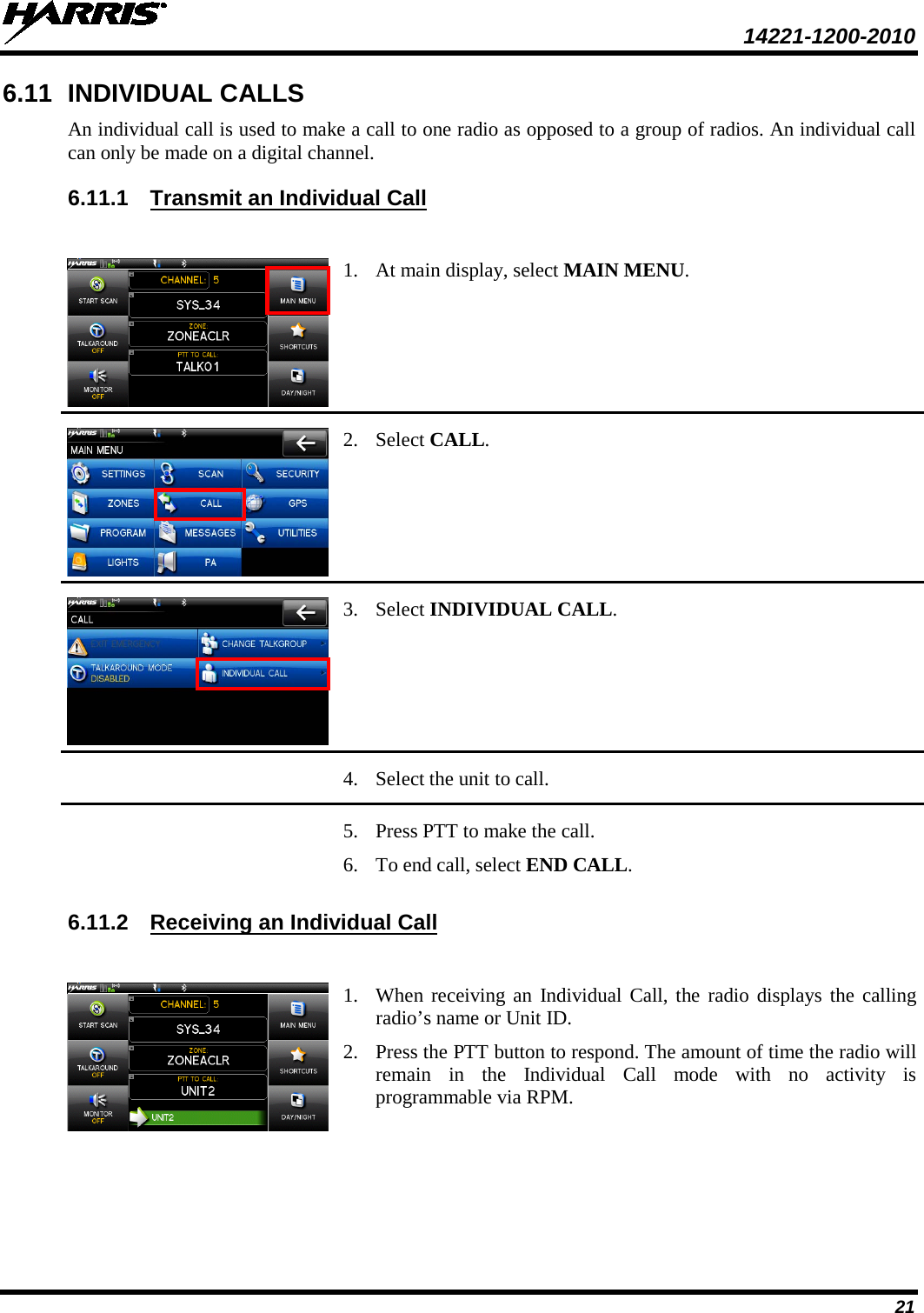  14221-1200-2010 21 6.11 INDIVIDUAL CALLS An individual call is used to make a call to one radio as opposed to a group of radios. An individual call can only be made on a digital channel.  6.11.1 Transmit an Individual Call   1. At main display, select MAIN MENU.  2. Select CALL.  3. Select INDIVIDUAL CALL.    4. Select the unit to call.    5. Press PTT to make the call.  6. To end call, select END CALL. 6.11.2 Receiving an Individual Call   1. When receiving an Individual Call, the radio displays the calling radio’s name or Unit ID. 2. Press the PTT button to respond. The amount of time the radio will remain in the Individual Call mode with no activity is programmable via RPM. 