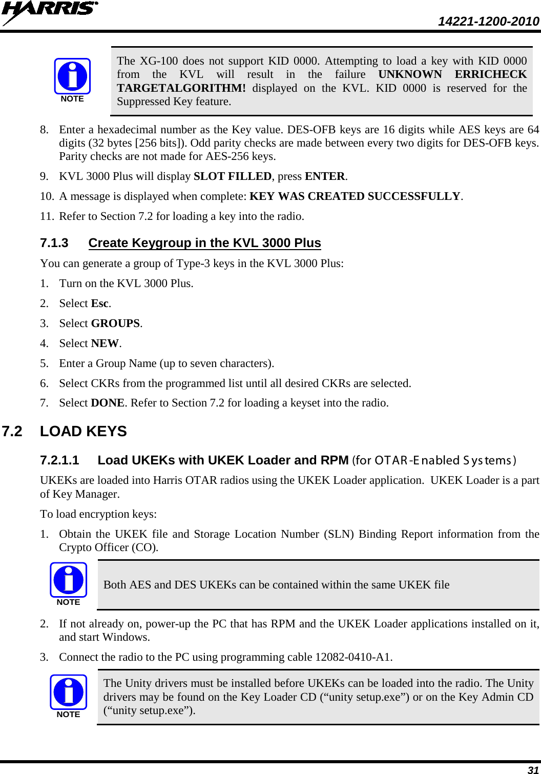  14221-1200-2010 31 NOTE The XG-100 does not support KID 0000. Attempting to load a key with KID 0000 from the KVL will result in the failure UNKNOWN ERRICHECK TARGETALGORITHM! displayed on the KVL. KID 0000 is reserved for the Suppressed Key feature. 8. Enter a hexadecimal number as the Key value. DES-OFB keys are 16 digits while AES keys are 64 digits (32 bytes [256 bits]). Odd parity checks are made between every two digits for DES-OFB keys. Parity checks are not made for AES-256 keys. 9. KVL 3000 Plus will display SLOT FILLED, press ENTER. 10. A message is displayed when complete: KEY WAS CREATED SUCCESSFULLY. 11. Refer to Section 7.2 for loading a key into the radio. 7.1.3 Create Keygroup in the KVL 3000 Plus You can generate a group of Type-3 keys in the KVL 3000 Plus: 1. Turn on the KVL 3000 Plus. 2. Select Esc. 3. Select GROUPS. 4. Select NEW. 5. Enter a Group Name (up to seven characters). 6. Select CKRs from the programmed list until all desired CKRs are selected. 7. Select DONE. Refer to Section 7.2 for loading a keyset into the radio. 7.2 LOAD KEYS  7.2.1.1 Load UKEKs with UKEK Loader and RPM (for OTAR -E nabled S ys tems ) UKEKs are loaded into Harris OTAR radios using the UKEK Loader application.  UKEK Loader is a part of Key Manager.  To load encryption keys: 1. Obtain the UKEK file and Storage Location Number (SLN) Binding Report information from the Crypto Officer (CO).  NOTE Both AES and DES UKEKs can be contained within the same UKEK file 2. If not already on, power-up the PC that has RPM and the UKEK Loader applications installed on it, and start Windows. 3. Connect the radio to the PC using programming cable 12082-0410-A1.  NOTE The Unity drivers must be installed before UKEKs can be loaded into the radio. The Unity drivers may be found on the Key Loader CD (“unity setup.exe”) or on the Key Admin CD (“unity setup.exe”). 