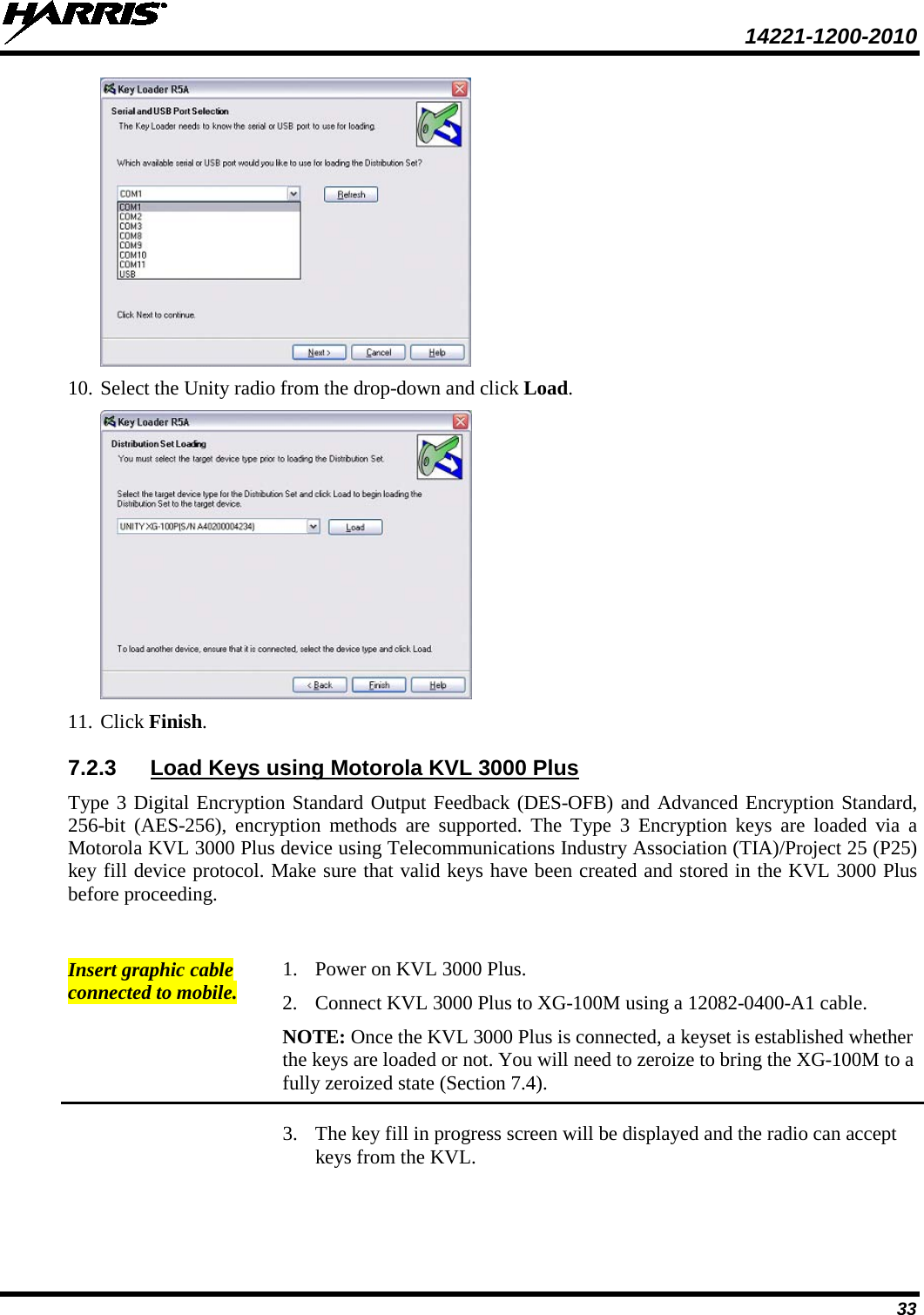  14221-1200-2010 33  10. Select the Unity radio from the drop-down and click Load.  11. Click Finish. 7.2.3 Load Keys using Motorola KVL 3000 Plus Type 3 Digital Encryption Standard Output Feedback (DES-OFB) and Advanced Encryption Standard, 256-bit (AES-256), encryption methods are supported. The Type 3 Encryption keys are loaded via a Motorola KVL 3000 Plus device using Telecommunications Industry Association (TIA)/Project 25 (P25) key fill device protocol. Make sure that valid keys have been created and stored in the KVL 3000 Plus before proceeding.  Insert graphic cable connected to mobile. 1. Power on KVL 3000 Plus. 2. Connect KVL 3000 Plus to XG-100M using a 12082-0400-A1 cable. NOTE: Once the KVL 3000 Plus is connected, a keyset is established whether the keys are loaded or not. You will need to zeroize to bring the XG-100M to a fully zeroized state (Section 7.4).  3. The key fill in progress screen will be displayed and the radio can accept keys from the KVL. 