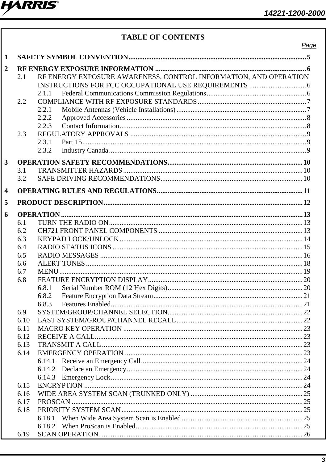  14221-1200-2000 3 TABLE OF CONTENTS Page 1 SAFETY SYMBOL CONVENTION .................................................................................................... 5 2 RF ENERGY EXPOSURE INFORMATION ..................................................................................... 6 2.1 RF ENERGY EXPOSURE AWARENESS, CONTROL INFORMATION, AND OPERATION INSTRUCTIONS FOR FCC OCCUPATIONAL USE REQUIREMENTS ................................ 6 2.1.1 Federal Communications Commission Regulations ........................................................ 6 2.2 COMPLIANCE WITH RF EXPOSURE STANDARDS ............................................................. 7 2.2.1 Mobile Antennas (Vehicle Installations) ......................................................................... 7 2.2.2 Approved Accessories ..................................................................................................... 8 2.2.3 Contact Information ......................................................................................................... 8 2.3 REGULATORY APPROVALS ................................................................................................... 9 2.3.1 Part 15 .............................................................................................................................. 9 2.3.2 Industry Canada   ............................................................................................................... 93 OPERATION SAFETY RECOMMENDATIONS ............................................................................ 10 3.1 TRANSMITTER HAZARDS ..................................................................................................... 10 3.2 SAFE DRIVING RECOMMENDATIONS ................................................................................ 10 4 OPERATING RULES AND REGULATIONS .................................................................................. 11 5 PRODUCT DESCRIPTION ................................................................................................................ 12 6 OPERATION ........................................................................................................................................ 13 6.1 TURN THE RADIO ON ............................................................................................................. 13 6.2 CH721 FRONT PANEL COMPONENTS ................................................................................. 13 6.3 KEYPAD LOCK/UNLOCK ....................................................................................................... 14 6.4 RADIO STATUS ICONS ........................................................................................................... 15 6.5 RADIO MESSAGES .................................................................................................................. 16 6.6 ALERT TONES .......................................................................................................................... 18 6.7 MENU ......................................................................................................................................... 19 6.8 FEATURE ENCRYPTION DISPLAY ....................................................................................... 20 6.8.1 Serial Number ROM (12 Hex Digits) ............................................................................ 20 6.8.2 Feature Encryption Data Stream .................................................................................... 21 6.8.3 Features Enabled ............................................................................................................ 21 6.9 SYSTEM/GROUP/CHANNEL SELECTION............................................................................ 22 6.10 LAST SYSTEM/GROUP/CHANNEL RECALL ....................................................................... 22 6.11 MACRO KEY OPERATION ..................................................................................................... 23 6.12 RECEIVE A CALL ..................................................................................................................... 23 6.13 TRANSMIT A CALL ................................................................................................................. 23 6.14 EMERGENCY OPERATION .................................................................................................... 23 6.14.1 Receive an Emergency Call ........................................................................................... 24 6.14.2 Declare an Emergency ................................................................................................... 24 6.14.3 Emergency Lock ............................................................................................................ 24 6.15 ENCRYPTION ........................................................................................................................... 24 6.16 WIDE AREA SYSTEM SCAN (TRUNKED ONLY) ............................................................... 25 6.17 PROSCAN .................................................................................................................................. 25 6.18 PRIORITY SYSTEM SCAN ...................................................................................................... 25 6.18.1 When Wide Area System Scan is Enabled .................................................................... 25 6.18.2 When ProScan is Enabled .............................................................................................. 25 6.19 SCAN OPERATION .................................................................................................................. 26 