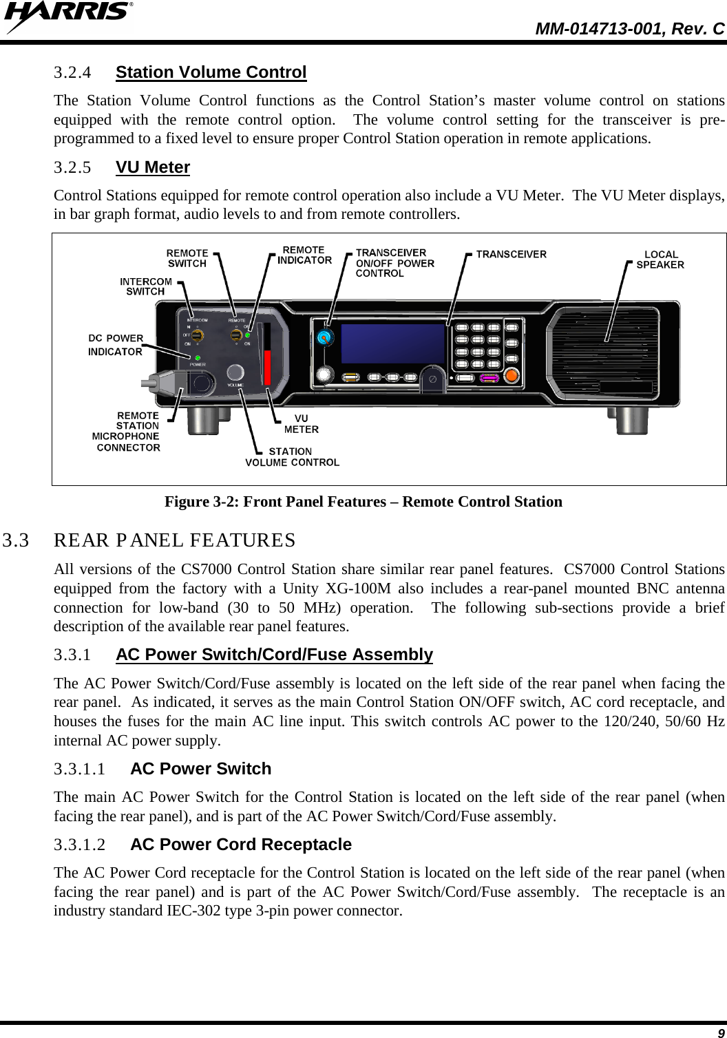  MM-014713-001, Rev. C   9 3.2.4 Station Volume Control The Station Volume Control functions as the Control Station’s master volume control on stations equipped with the remote control option.  The volume control setting for the transceiver is pre-programmed to a fixed level to ensure proper Control Station operation in remote applications. 3.2.5 VU Meter Control Stations equipped for remote control operation also include a VU Meter.  The VU Meter displays, in bar graph format, audio levels to and from remote controllers.  Figure 3-2: Front Panel Features – Remote Control Station 3.3 REAR PANEL FEATURES All versions of the CS7000 Control Station share similar rear panel features.  CS7000 Control Stations equipped from the factory with a Unity XG-100M also includes a rear-panel mounted BNC antenna connection for low-band (30 to 50 MHz) operation.  The following sub-sections provide a brief description of the available rear panel features. 3.3.1 AC Power Switch/Cord/Fuse Assembly The AC Power Switch/Cord/Fuse assembly is located on the left side of the rear panel when facing the rear panel.  As indicated, it serves as the main Control Station ON/OFF switch, AC cord receptacle, and houses the fuses for the main AC line input. This switch controls AC power to the 120/240, 50/60 Hz internal AC power supply. 3.3.1.1 AC Power Switch The main AC Power Switch for the Control Station is located on the left side of the rear panel (when facing the rear panel), and is part of the AC Power Switch/Cord/Fuse assembly. 3.3.1.2 AC Power Cord Receptacle The AC Power Cord receptacle for the Control Station is located on the left side of the rear panel (when facing the rear panel) and is part of the AC Power Switch/Cord/Fuse assembly.  The receptacle is an industry standard IEC-302 type 3-pin power connector. 