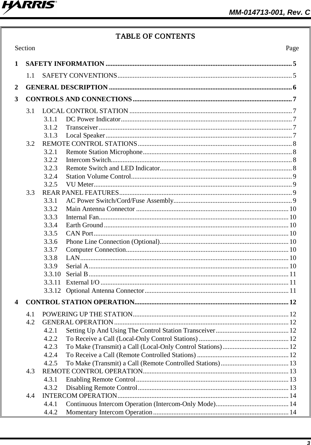  MM-014713-001, Rev. C   3 TABLE OF CONTENTS Section Page 1  SAFETY INFORMATION .............................................................................................................. 5 1.1  SAFETY CONVENTIONS ....................................................................................................... 5 2  GENERAL DESCRIPTION ............................................................................................................ 6 3  CONTROLS AND CONNECTIONS .............................................................................................. 7 3.1  LOCAL CONTROL STATION ................................................................................................ 7 3.1.1  DC Power Indicator ..................................................................................................... 7 3.1.2  Transceiver .................................................................................................................. 7 3.1.3  Local Speaker .............................................................................................................. 7 3.2  REMOTE CONTROL STATIONS ........................................................................................... 8 3.2.1  Remote Station Microphone ........................................................................................ 8 3.2.2  Intercom Switch........................................................................................................... 8 3.2.3  Remote Switch and LED Indicator .............................................................................. 8 3.2.4  Station Volume Control ............................................................................................... 9 3.2.5  VU Meter ..................................................................................................................... 9 3.3  REAR PANEL FEATURES ...................................................................................................... 9 3.3.1  AC Power Switch/Cord/Fuse Assembly...................................................................... 9 3.3.2  Main Antenna Connector .......................................................................................... 10 3.3.3  Internal Fan ................................................................................................................ 10 3.3.4  Earth Ground ............................................................................................................. 10 3.3.5  CAN Port ................................................................................................................... 10 3.3.6  Phone Line Connection (Optional) ............................................................................ 10 3.3.7  Computer Connection ................................................................................................ 10 3.3.8  LAN ........................................................................................................................... 10 3.3.9  Serial A ...................................................................................................................... 10 3.3.10  Serial B ...................................................................................................................... 11 3.3.11  External I/O ............................................................................................................... 11 3.3.12  Optional Antenna Connector ..................................................................................... 11 4  CONTROL STATION OPERATION........................................................................................... 12 4.1  POWERING UP THE STATION ............................................................................................ 12 4.2  GENERAL OPERATION ....................................................................................................... 12 4.2.1  Setting Up And Using The Control Station Transceiver ........................................... 12 4.2.2  To Receive a Call (Local-Only Control Stations) ..................................................... 12 4.2.3  To Make (Transmit) a Call (Local-Only Control Stations) ....................................... 12 4.2.4  To Receive a Call (Remote Controlled Stations) ...................................................... 12 4.2.5  To Make (Transmit) a Call (Remote Controlled Stations) ........................................ 13 4.3  REMOTE CONTROL OPERATION ...................................................................................... 13 4.3.1  Enabling Remote Control .......................................................................................... 13 4.3.2  Disabling Remote Control ......................................................................................... 13 4.4  INTERCOM OPERATION ..................................................................................................... 14 4.4.1  Continuous Intercom Operation (Intercom-Only Mode) ........................................... 14 4.4.2  Momentary Intercom Operation ................................................................................ 14 