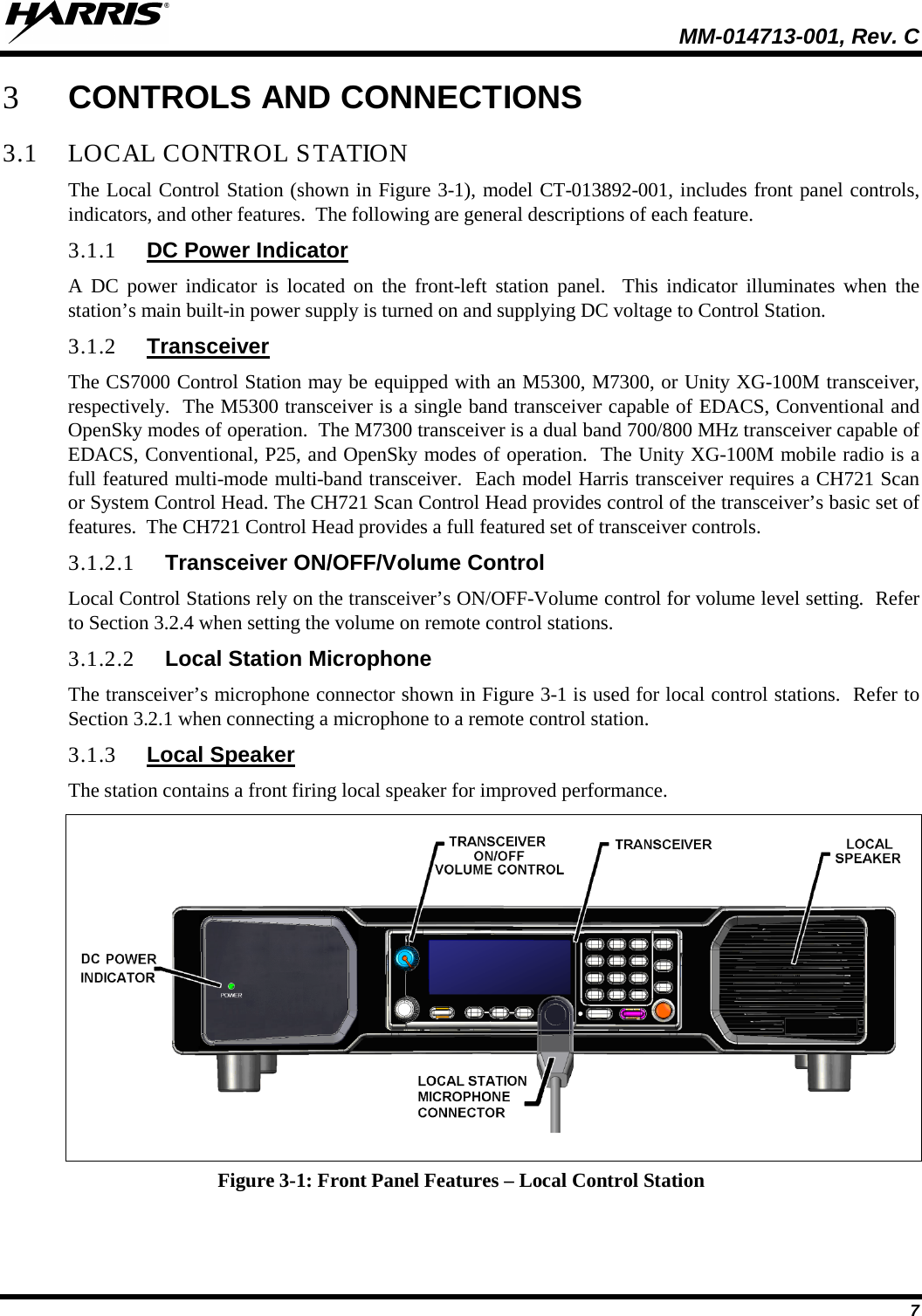  MM-014713-001, Rev. C   7 3 CONTROLS AND CONNECTIONS 3.1 LOCAL CONTROL STATION The Local Control Station (shown in Figure 3-1), model CT-013892-001, includes front panel controls, indicators, and other features.  The following are general descriptions of each feature. 3.1.1 DC Power Indicator A DC power indicator is located on the front-left station panel.  This indicator illuminates when the station’s main built-in power supply is turned on and supplying DC voltage to Control Station. 3.1.2 Transceiver The CS7000 Control Station may be equipped with an M5300, M7300, or Unity XG-100M transceiver, respectively.  The M5300 transceiver is a single band transceiver capable of EDACS, Conventional and OpenSky modes of operation.  The M7300 transceiver is a dual band 700/800 MHz transceiver capable of EDACS, Conventional, P25, and OpenSky modes of operation.  The Unity XG-100M mobile radio is a full featured multi-mode multi-band transceiver.  Each model Harris transceiver requires a CH721 Scan or System Control Head. The CH721 Scan Control Head provides control of the transceiver’s basic set of features.  The CH721 Control Head provides a full featured set of transceiver controls.  3.1.2.1 Transceiver ON/OFF/Volume Control Local Control Stations rely on the transceiver’s ON/OFF-Volume control for volume level setting.  Refer to Section 3.2.4 when setting the volume on remote control stations. 3.1.2.2 Local Station Microphone The transceiver’s microphone connector shown in Figure 3-1 is used for local control stations.  Refer to Section 3.2.1 when connecting a microphone to a remote control station. 3.1.3 Local Speaker The station contains a front firing local speaker for improved performance.  Figure 3-1: Front Panel Features – Local Control Station 