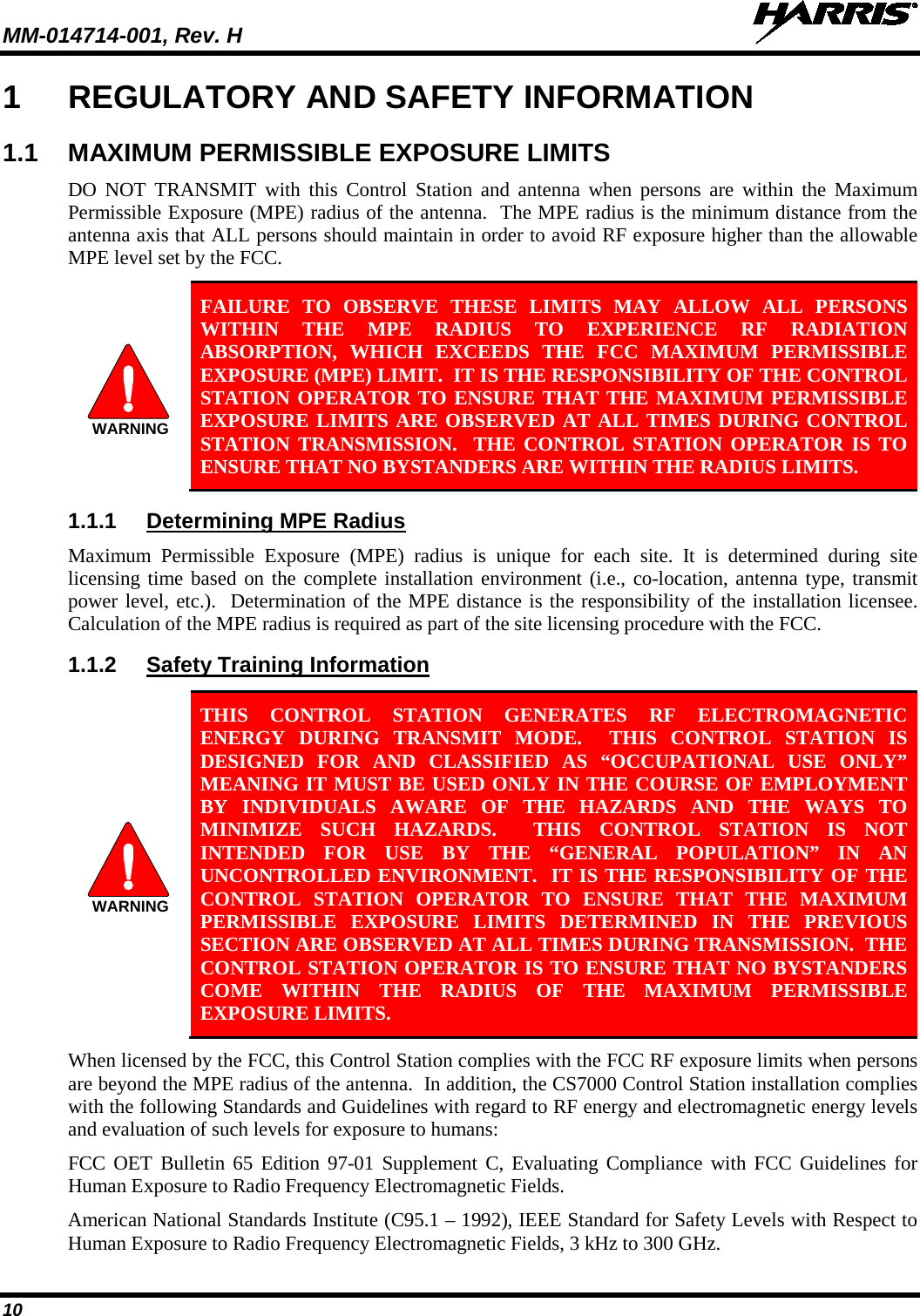 MM-014714-001, Rev. H   10 1  REGULATORY AND SAFETY INFORMATION 1.1 MAXIMUM PERMISSIBLE EXPOSURE LIMITS DO NOT TRANSMIT with this Control Station and antenna when persons are within the Maximum Permissible Exposure (MPE) radius of the antenna.  The MPE radius is the minimum distance from the antenna axis that ALL persons should maintain in order to avoid RF exposure higher than the allowable MPE level set by the FCC.  FAILURE TO OBSERVE THESE LIMITS MAY ALLOW ALL PERSONS WITHIN THE MPE RADIUS TO EXPERIENCE RF RADIATION ABSORPTION, WHICH EXCEEDS THE FCC MAXIMUM PERMISSIBLE EXPOSURE (MPE) LIMIT.  IT IS THE RESPONSIBILITY OF THE CONTROL STATION OPERATOR TO ENSURE THAT THE MAXIMUM PERMISSIBLE EXPOSURE LIMITS ARE OBSERVED AT ALL TIMES DURING CONTROL STATION TRANSMISSION.  THE CONTROL STATION OPERATOR IS TO ENSURE THAT NO BYSTANDERS ARE WITHIN THE RADIUS LIMITS. 1.1.1 Determining MPE Radius Maximum Permissible Exposure (MPE) radius is unique for each site. It is determined during site licensing time based on the complete installation environment (i.e., co-location, antenna type, transmit power level, etc.).  Determination of the MPE distance is the responsibility of the installation licensee.  Calculation of the MPE radius is required as part of the site licensing procedure with the FCC. 1.1.2 Safety Training Information   THIS CONTROL STATION GENERATES RF ELECTROMAGNETIC ENERGY DURING TRANSMIT MODE.  THIS CONTROL STATION IS DESIGNED FOR AND CLASSIFIED AS “OCCUPATIONAL USE ONLY” MEANING IT MUST BE USED ONLY IN THE COURSE OF EMPLOYMENT BY INDIVIDUALS AWARE OF THE HAZARDS AND THE WAYS TO MINIMIZE SUCH HAZARDS.  THIS CONTROL STATION IS NOT INTENDED FOR USE BY THE “GENERAL POPULATION” IN AN UNCONTROLLED ENVIRONMENT.  IT IS THE RESPONSIBILITY OF THE CONTROL STATION OPERATOR TO ENSURE THAT THE MAXIMUM PERMISSIBLE EXPOSURE LIMITS DETERMINED IN THE PREVIOUS SECTION ARE OBSERVED AT ALL TIMES DURING TRANSMISSION.  THE CONTROL STATION OPERATOR IS TO ENSURE THAT NO BYSTANDERS COME WITHIN THE RADIUS OF THE MAXIMUM PERMISSIBLE EXPOSURE LIMITS. When licensed by the FCC, this Control Station complies with the FCC RF exposure limits when persons are beyond the MPE radius of the antenna.  In addition, the CS7000 Control Station installation complies with the following Standards and Guidelines with regard to RF energy and electromagnetic energy levels and evaluation of such levels for exposure to humans: FCC OET Bulletin 65 Edition 97-01 Supplement C, Evaluating Compliance with FCC Guidelines for Human Exposure to Radio Frequency Electromagnetic Fields. American National Standards Institute (C95.1 – 1992), IEEE Standard for Safety Levels with Respect to Human Exposure to Radio Frequency Electromagnetic Fields, 3 kHz to 300 GHz. WARNINGWARNING