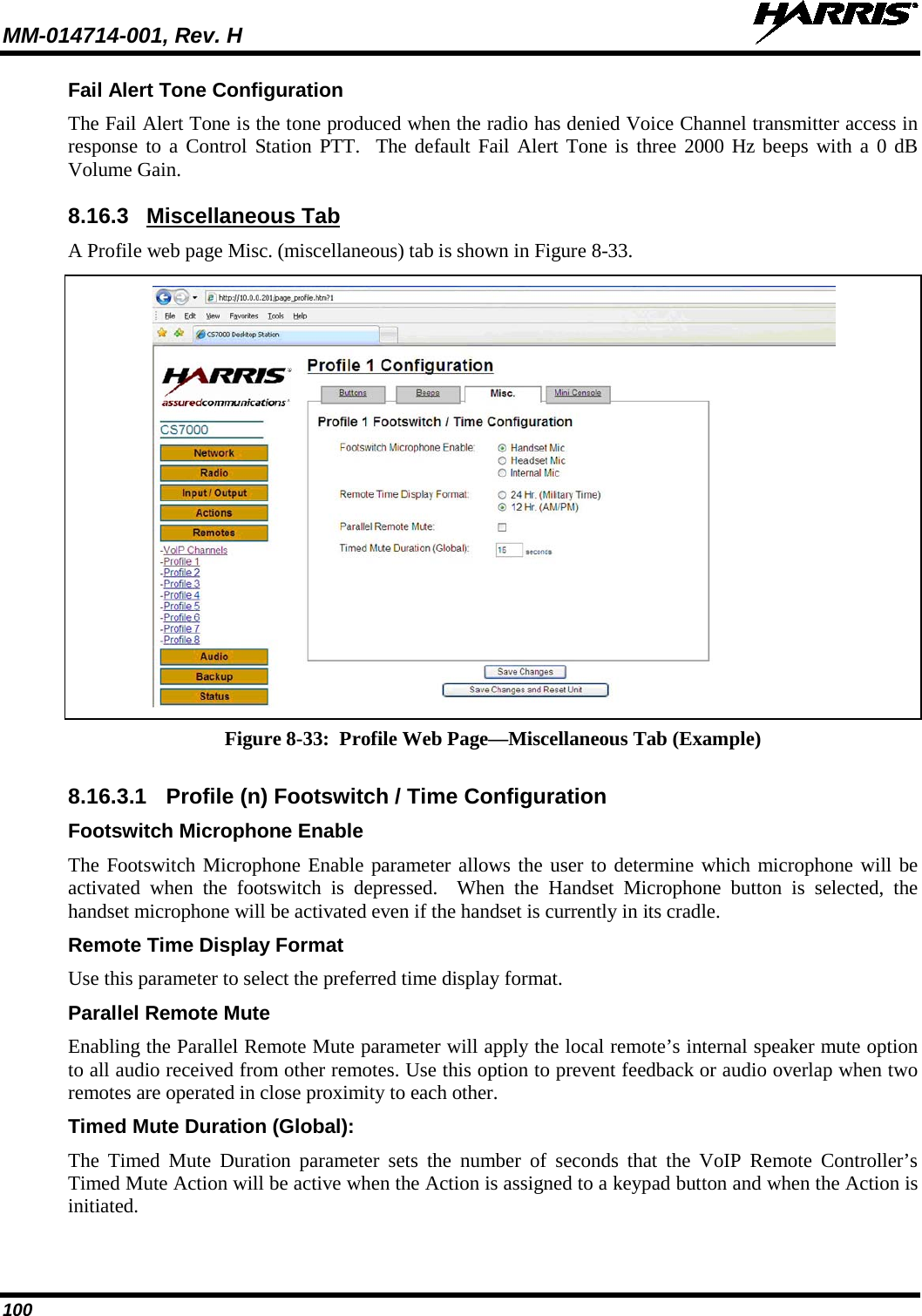 MM-014714-001, Rev. H   100 Fail Alert Tone Configuration The Fail Alert Tone is the tone produced when the radio has denied Voice Channel transmitter access in response to a Control Station PTT.  The default Fail Alert Tone is three 2000 Hz beeps with a 0 dB Volume Gain. 8.16.3 Miscellaneous Tab A Profile web page Misc. (miscellaneous) tab is shown in Figure 8-33.   Figure 8-33:  Profile Web Page—Miscellaneous Tab (Example)  8.16.3.1 Profile (n) Footswitch / Time Configuration Footswitch Microphone Enable The Footswitch Microphone Enable parameter allows the user to determine which microphone will be activated when the footswitch is depressed.  When the Handset Microphone button is selected, the handset microphone will be activated even if the handset is currently in its cradle. Remote Time Display Format Use this parameter to select the preferred time display format. Parallel Remote Mute Enabling the Parallel Remote Mute parameter will apply the local remote’s internal speaker mute option to all audio received from other remotes. Use this option to prevent feedback or audio overlap when two remotes are operated in close proximity to each other. Timed Mute Duration (Global): The Timed Mute Duration parameter sets the number of seconds that the VoIP Remote Controller’s Timed Mute Action will be active when the Action is assigned to a keypad button and when the Action is initiated. 