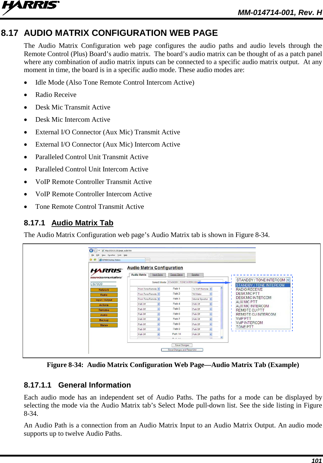  MM-014714-001, Rev. H 101 8.17 AUDIO MATRIX CONFIGURATION WEB PAGE The Audio Matrix Configuration web  page configures the audio paths and audio levels through the Remote Control (Plus) Board’s audio matrix.  The board’s audio matrix can be thought of as a patch panel where any combination of audio matrix inputs can be connected to a specific audio matrix output.  At any moment in time, the board is in a specific audio mode. These audio modes are: • Idle Mode (Also Tone Remote Control Intercom Active) • Radio Receive • Desk Mic Transmit Active • Desk Mic Intercom Active • External I/O Connector (Aux Mic) Transmit Active • External I/O Connector (Aux Mic) Intercom Active • Paralleled Control Unit Transmit Active • Paralleled Control Unit Intercom Active • VoIP Remote Controller Transmit Active • VoIP Remote Controller Intercom Active • Tone Remote Control Transmit Active 8.17.1 Audio Matrix Tab The Audio Matrix Configuration web page’s Audio Matrix tab is shown in Figure 8-34.   Figure 8-34:  Audio Matrix Configuration Web Page—Audio Matrix Tab (Example)  8.17.1.1 General Information Each audio mode has an independent set of Audio Paths. The paths for a  mode can be displayed by selecting the mode via the Audio Matrix tab’s Select Mode pull-down list. See the side listing in Figure 8-34. An Audio Path is a connection from an Audio Matrix Input to an Audio Matrix Output. An audio mode supports up to twelve Audio Paths.  