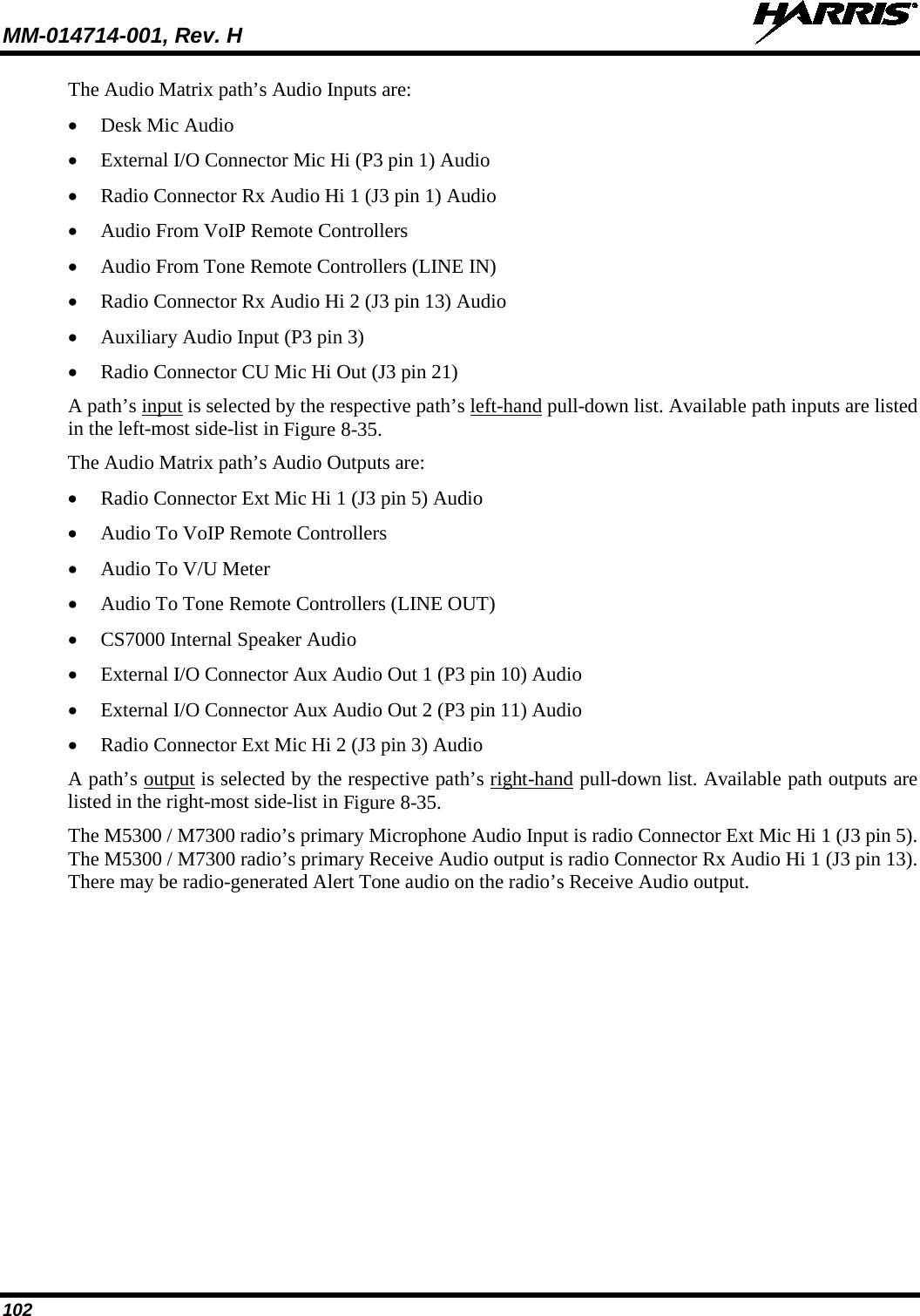 MM-014714-001, Rev. H   102 The Audio Matrix path’s Audio Inputs are: • Desk Mic Audio • External I/O Connector Mic Hi (P3 pin 1) Audio • Radio Connector Rx Audio Hi 1 (J3 pin 1) Audio • Audio From VoIP Remote Controllers • Audio From Tone Remote Controllers (LINE IN) • Radio Connector Rx Audio Hi 2 (J3 pin 13) Audio • Auxiliary Audio Input (P3 pin 3) • Radio Connector CU Mic Hi Out (J3 pin 21) A path’s input is selected by the respective path’s left-hand pull-down list. Available path inputs are listed in the left-most side-list in Figure 8-35. The Audio Matrix path’s Audio Outputs are: • Radio Connector Ext Mic Hi 1 (J3 pin 5) Audio • Audio To VoIP Remote Controllers • Audio To V/U Meter • Audio To Tone Remote Controllers (LINE OUT) • CS7000 Internal Speaker Audio • External I/O Connector Aux Audio Out 1 (P3 pin 10) Audio • External I/O Connector Aux Audio Out 2 (P3 pin 11) Audio • Radio Connector Ext Mic Hi 2 (J3 pin 3) Audio A path’s output is selected by the respective path’s right-hand pull-down list. Available path outputs are listed in the right-most side-list in Figure 8-35. The M5300 / M7300 radio’s primary Microphone Audio Input is radio Connector Ext Mic Hi 1 (J3 pin 5).  The M5300 / M7300 radio’s primary Receive Audio output is radio Connector Rx Audio Hi 1 (J3 pin 13).  There may be radio-generated Alert Tone audio on the radio’s Receive Audio output. 