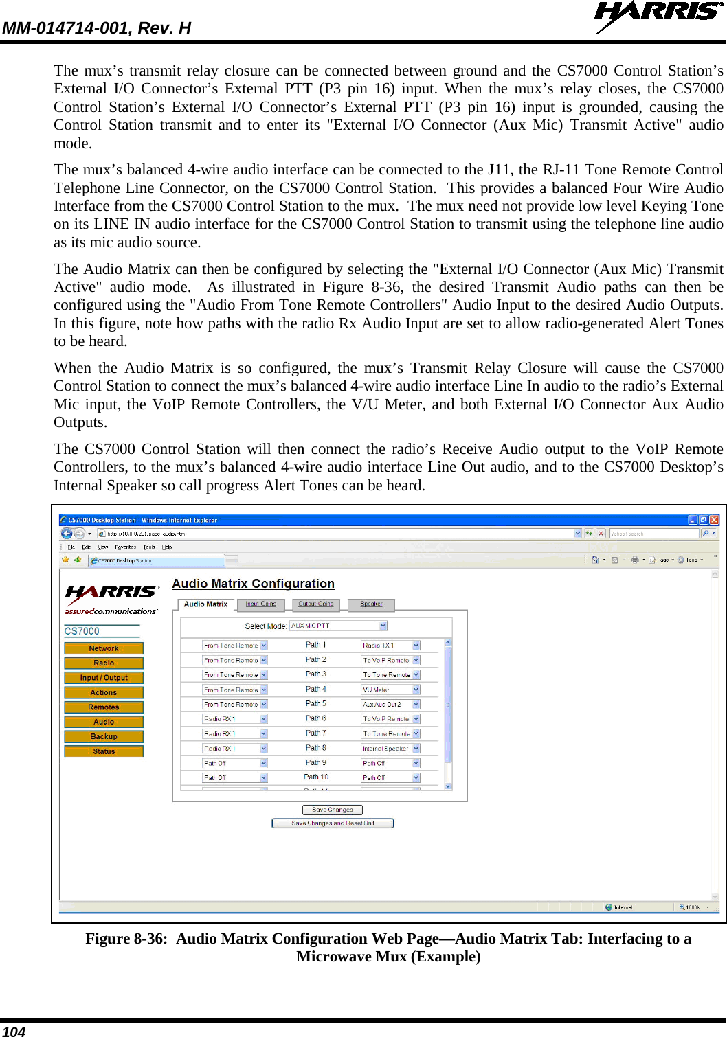MM-014714-001, Rev. H   104 The mux’s transmit relay closure can be connected between ground and the CS7000 Control Station’s External I/O Connector’s External PTT (P3 pin 16) input. When the mux’s relay closes, the CS7000 Control Station’s External I/O Connector’s External PTT (P3 pin 16) input is grounded, causing the Control Station transmit and to enter its &quot;External I/O Connector (Aux Mic) Transmit Active&quot; audio mode. The mux’s balanced 4-wire audio interface can be connected to the J11, the RJ-11 Tone Remote Control Telephone Line Connector, on the CS7000 Control Station.  This provides a balanced Four Wire Audio Interface from the CS7000 Control Station to the mux.  The mux need not provide low level Keying Tone on its LINE IN audio interface for the CS7000 Control Station to transmit using the telephone line audio as its mic audio source. The Audio Matrix can then be configured by selecting the &quot;External I/O Connector (Aux Mic) Transmit Active&quot; audio mode.  As illustrated in Figure  8-36, the desired Transmit Audio paths can then be configured using the &quot;Audio From Tone Remote Controllers&quot; Audio Input to the desired Audio Outputs. In this figure, note how paths with the radio Rx Audio Input are set to allow radio-generated Alert Tones to be heard. When the Audio Matrix is so configured, the mux’s Transmit Relay Closure will cause the CS7000 Control Station to connect the mux’s balanced 4-wire audio interface Line In audio to the radio’s External Mic input, the VoIP Remote Controllers, the V/U Meter, and both External I/O Connector Aux Audio Outputs. The CS7000 Control Station will then connect the radio’s Receive Audio output to the VoIP Remote Controllers, to the mux’s balanced 4-wire audio interface Line Out audio, and to the CS7000 Desktop’s Internal Speaker so call progress Alert Tones can be heard.   Figure 8-36:  Audio Matrix Configuration Web Page—Audio Matrix Tab: Interfacing to a Microwave Mux (Example) 