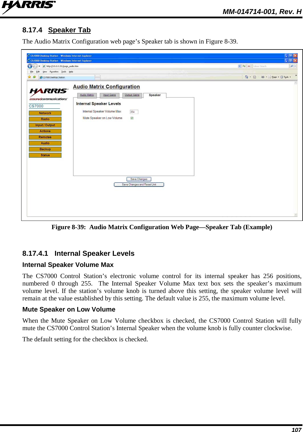  MM-014714-001, Rev. H 107 8.17.4 Speaker Tab The Audio Matrix Configuration web page’s Speaker tab is shown in Figure 8-39.   Figure 8-39:  Audio Matrix Configuration Web Page—Speaker Tab (Example)  8.17.4.1 Internal Speaker Levels Internal Speaker Volume Max The CS7000 Control Station’s electronic volume control for its internal speaker has 256 positions, numbered  0 through 255.  The Internal Speaker Volume Max text box sets the speaker’s maximum volume level. If the station’s volume knob is turned above this setting, the speaker volume level will remain at the value established by this setting. The default value is 255, the maximum volume level. Mute Speaker on Low Volume When the Mute Speaker on Low Volume checkbox is checked, the CS7000 Control Station will fully mute the CS7000 Control Station’s Internal Speaker when the volume knob is fully counter clockwise. The default setting for the checkbox is checked. 