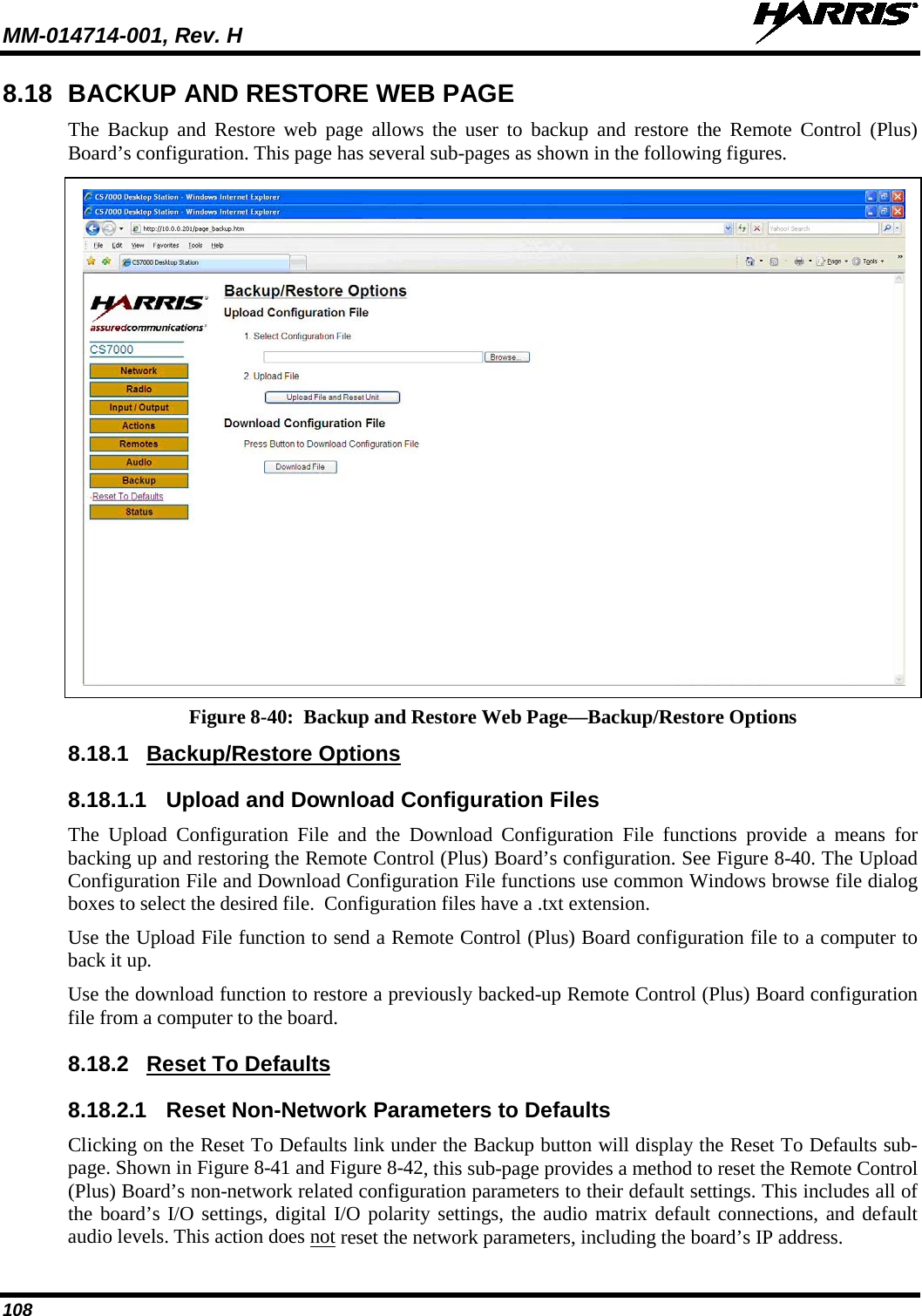 MM-014714-001, Rev. H   108 8.18 BACKUP AND RESTORE WEB PAGE The Backup and Restore web page allows the user to backup and restore the Remote Control (Plus) Board’s configuration. This page has several sub-pages as shown in the following figures.   Figure 8-40:  Backup and Restore Web Page—Backup/Restore Options  8.18.1 Backup/Restore Options 8.18.1.1 Upload and Download Configuration Files The Upload Configuration File and the  Download Configuration File functions provide a means for backing up and restoring the Remote Control (Plus) Board’s configuration. See Figure 8-40. The Upload Configuration File and Download Configuration File functions use common Windows browse file dialog boxes to select the desired file.  Configuration files have a .txt extension. Use the Upload File function to send a Remote Control (Plus) Board configuration file to a computer to back it up. Use the download function to restore a previously backed-up Remote Control (Plus) Board configuration file from a computer to the board. 8.18.2 Reset To Defaults 8.18.2.1 Reset Non-Network Parameters to Defaults Clicking on the Reset To Defaults link under the Backup button will display the Reset To Defaults sub-page. Shown in Figure 8-41 and Figure 8-42, this sub-page provides a method to reset the Remote Control (Plus) Board’s non-network related configuration parameters to their default settings. This includes all of the board’s I/O settings, digital I/O polarity settings, the audio matrix default connections, and default audio levels. This action does not reset the network parameters, including the board’s IP address. 