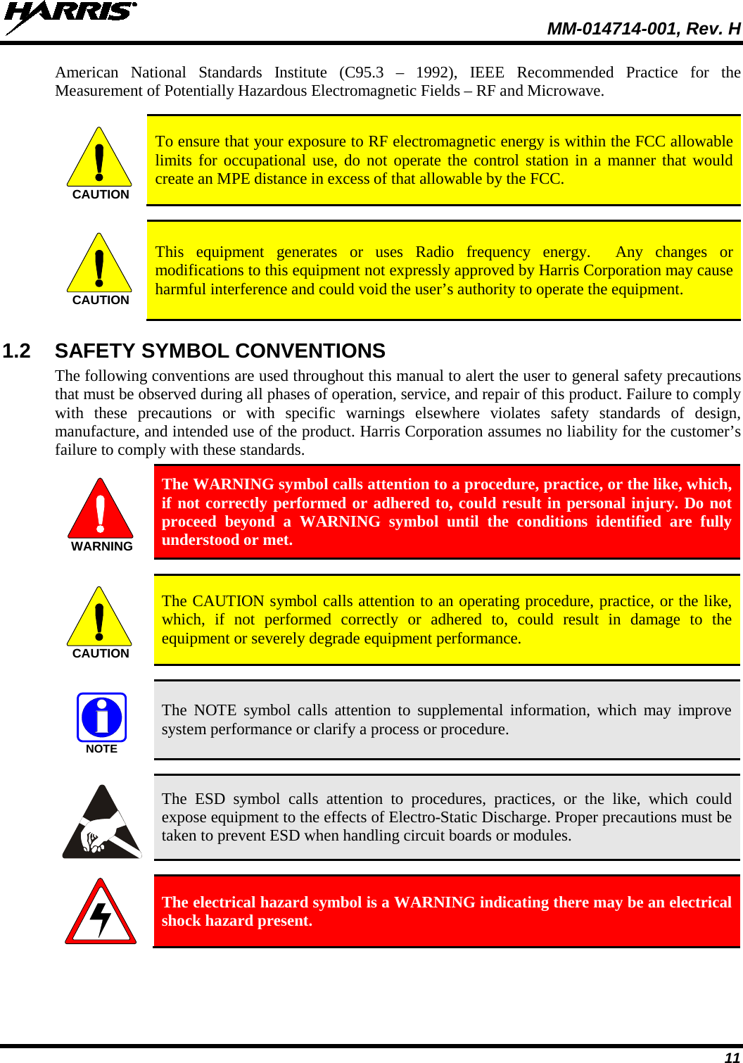  MM-014714-001, Rev. H 11 American National Standards Institute (C95.3 –  1992), IEEE Recommended Practice for the Measurement of Potentially Hazardous Electromagnetic Fields – RF and Microwave.   To ensure that your exposure to RF electromagnetic energy is within the FCC allowable limits for occupational use, do not operate the control station in a manner that would create an MPE distance in excess of that allowable by the FCC.   This equipment generates or uses Radio frequency energy.  Any changes or modifications to this equipment not expressly approved by Harris Corporation may cause harmful interference and could void the user’s authority to operate the equipment. 1.2 SAFETY SYMBOL CONVENTIONS The following conventions are used throughout this manual to alert the user to general safety precautions that must be observed during all phases of operation, service, and repair of this product. Failure to comply with these precautions or with specific warnings elsewhere violates safety standards of design, manufacture, and intended use of the product. Harris Corporation assumes no liability for the customer’s failure to comply with these standards.  The WARNING symbol calls attention to a procedure, practice, or the like, which, if not correctly performed or adhered to, could result in personal injury. Do not proceed beyond a WARNING symbol until the conditions identified are fully understood or met.    The CAUTION symbol calls attention to an operating procedure, practice, or the like, which, if not performed correctly or adhered to, could result in damage to the equipment or severely degrade equipment performance.    The NOTE symbol calls attention to supplemental information, which may improve system performance or clarify a process or procedure.    The ESD symbol calls attention to procedures, practices, or the like, which could expose equipment to the effects of Electro-Static Discharge. Proper precautions must be taken to prevent ESD when handling circuit boards or modules.    The electrical hazard symbol is a WARNING indicating there may be an electrical shock hazard present. CAUTIONCAUTIONWARNINGCAUTIONNOTE