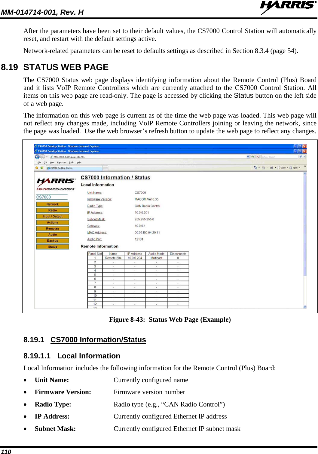 MM-014714-001, Rev. H   110 After the parameters have been set to their default values, the CS7000 Control Station will automatically reset, and restart with the default settings active. Network-related parameters can be reset to defaults settings as described in Section 8.3.4 (page 54). 8.19 STATUS WEB PAGE The CS7000 Status web page displays identifying information about the Remote Control (Plus) Board and it lists VoIP Remote Controllers which are currently attached to the CS7000 Control Station. All items on this web page are read-only. The page is accessed by clicking the Status button on the left side of a web page. The information on this web page is current as of the time the web page was loaded. This web page will not reflect any changes made, including VoIP Remote Controllers joining or leaving the network, since the page was loaded.  Use the web browser’s refresh button to update the web page to reflect any changes.   Figure 8-43:  Status Web Page (Example)  8.19.1 CS7000 Information/Status 8.19.1.1 Local Information Local Information includes the following information for the Remote Control (Plus) Board: • Unit Name: Currently configured name • Firmware Version:  Firmware version number • Radio Type:  Radio type (e.g., “CAN Radio Control”) • IP Address: Currently configured Ethernet IP address • Subnet Mask: Currently configured Ethernet IP subnet mask 