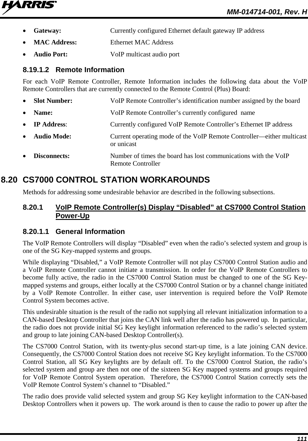  MM-014714-001, Rev. H 111 • Gateway: Currently configured Ethernet default gateway IP address • MAC Address: Ethernet MAC Address • Audio Port: VoIP multicast audio port 8.19.1.2 Remote Information For each VoIP Remote Controller, Remote Information includes the following data  about the VoIP Remote Controllers that are currently connected to the Remote Control (Plus) Board: • Slot Number: VoIP Remote Controller’s identification number assigned by the board • Name: VoIP Remote Controller’s currently configured  name • IP Address:  Currently configured VoIP Remote Controller’s Ethernet IP address • Audio Mode:  Current operating mode of the VoIP Remote Controller—either multicast or unicast • Disconnects:  Number of times the board has lost communications with the VoIP Remote Controller 8.20 CS7000 CONTROL STATION WORKAROUNDS Methods for addressing some undesirable behavior are described in the following subsections. 8.20.1 VoIP Remote Controller(s) Display “Disabled” at CS7000 Control Station Power-Up 8.20.1.1 General Information The VoIP Remote Controllers will display “Disabled” even when the radio’s selected system and group is one of the SG Key-mapped systems and groups. While displaying “Disabled,” a VoIP Remote Controller will not play CS7000 Control Station audio and a VoIP Remote Controller cannot initiate a transmission. In order for the VoIP Remote Controllers to become fully active, the radio in the CS7000 Control Station must be changed to one of the SG Key-mapped systems and groups, either locally at the CS7000 Control Station or by a channel change initiated by a VoIP Remote Controller. In either case, user intervention is required before the VoIP Remote Control System becomes active. This undesirable situation is the result of the radio not supplying all relevant initialization information to a CAN-based Desktop Controller that joins the CAN link well after the radio has powered up.  In particular, the radio does not provide initial SG Key keylight information referenced to the radio’s selected system and group to late joining CAN-based Desktop Controller(s). The CS7000 Control Station, with its twenty-plus second start-up time, is a late joining CAN device. Consequently, the CS7000 Control Station does not receive SG Key keylight information. To the CS7000 Control Station, all SG Key keylights are by default off. To the CS7000 Control Station, the radio’s selected system and group are then not one of the sixteen SG Key mapped systems and groups required for VoIP Remote Control System operation.  Therefore, the CS7000 Control Station correctly sets the VoIP Remote Control System’s channel to “Disabled.” The radio does provide valid selected system and group SG Key keylight information to the CAN-based Desktop Controllers when it powers up.  The work around is then to cause the radio to power up after the 
