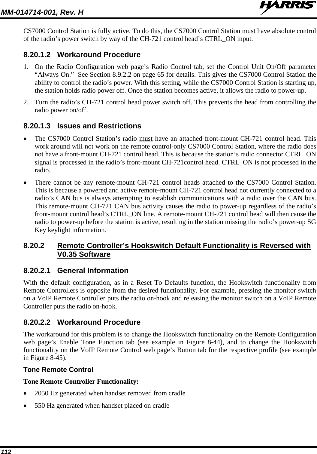 MM-014714-001, Rev. H   112 CS7000 Control Station is fully active. To do this, the CS7000 Control Station must have absolute control of the radio’s power switch by way of the CH-721 control head’s CTRL_ON input. 8.20.1.2 Workaround Procedure 1. On the Radio Configuration web page’s Radio Control tab, set the Control Unit On/Off parameter “Always On.”  See Section 8.9.2.2 on page 65 for details. This gives the CS7000 Control Station the ability to control the radio’s power. With this setting, while the CS7000 Control Station is starting up, the station holds radio power off. Once the station becomes active, it allows the radio to power-up. 2. Turn the radio’s CH-721 control head power switch off. This prevents the head from controlling the radio power on/off. 8.20.1.3 Issues and Restrictions • The CS7000 Control Station’s radio must have an attached front-mount CH-721 control head. This work around will not work on the remote control-only CS7000 Control Station, where the radio does not have a front-mount CH-721 control head. This is because the station’s radio connector CTRL_ON signal is processed in the radio’s front-mount CH-721control head. CTRL_ON is not processed in the radio. • There cannot be any remote-mount CH-721 control heads attached to the CS7000 Control Station. This is because a powered and active remote-mount CH-721 control head not currently connected to a radio’s CAN bus is always attempting to establish communications with a radio over the CAN bus.  This remote-mount CH-721 CAN bus activity causes the radio to power-up regardless of the radio’s front-mount control head’s CTRL_ON line. A remote-mount CH-721 control head will then cause the radio to power-up before the station is active, resulting in the station missing the radio’s power-up SG Key keylight information. 8.20.2 Remote Controller’s Hookswitch Default Functionality is Reversed with V0.35 Software 8.20.2.1 General Information With the default configuration, as in a Reset To Defaults function, the Hookswitch functionality from Remote Controllers is opposite from the desired functionality. For example, pressing the monitor switch on a VoIP Remote Controller puts the radio on-hook and releasing the monitor switch on a VoIP Remote Controller puts the radio on-hook. 8.20.2.2 Workaround Procedure The workaround for this problem is to change the Hookswitch functionality on the Remote Configuration web  page’s  Enable  Tone  Function tab (see  example in Figure  8-44), and to change the Hookswitch functionality on the VoIP Remote Control web page’s Button tab for the respective profile (see example in Figure 8-45). Tone Remote Control Tone Remote Controller Functionality: • 2050 Hz generated when handset removed from cradle • 550 Hz generated when handset placed on cradle 