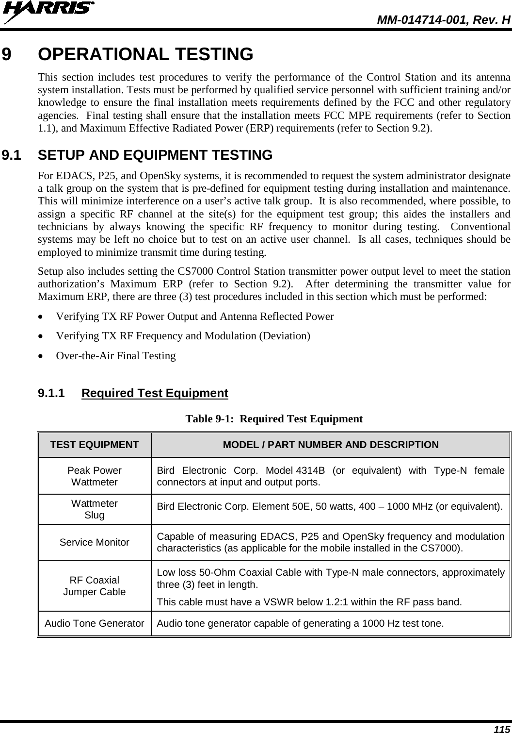  MM-014714-001, Rev. H 115 9  OPERATIONAL TESTING This section includes test procedures to verify the performance of the Control Station and its antenna system installation. Tests must be performed by qualified service personnel with sufficient training and/or knowledge to ensure the final installation meets requirements defined by the FCC and other regulatory agencies.  Final testing shall ensure that the installation meets FCC MPE requirements (refer to Section 1.1), and Maximum Effective Radiated Power (ERP) requirements (refer to Section 9.2). 9.1  SETUP AND EQUIPMENT TESTING For EDACS, P25, and OpenSky systems, it is recommended to request the system administrator designate a talk group on the system that is pre-defined for equipment testing during installation and maintenance.  This will minimize interference on a user’s active talk group.  It is also recommended, where possible, to assign a specific RF  channel  at the site(s) for the equipment test group; this aides  the installers and technicians  by always  knowing  the specific RF frequency to monitor during testing.  Conventional systems may be left no choice but to test on an active user channel.  Is all cases, techniques should be employed to minimize transmit time during testing. Setup also includes setting the CS7000 Control Station transmitter power output level to meet the station authorization’s  Maximum ERP (refer to Section  9.2).  After determining the  transmitter value for Maximum ERP, there are three (3) test procedures included in this section which must be performed: • Verifying TX RF Power Output and Antenna Reflected Power • Verifying TX RF Frequency and Modulation (Deviation) • Over-the-Air Final Testing  9.1.1 Required Test Equipment Table 9-1:  Required Test Equipment TEST EQUIPMENT MODEL / PART NUMBER AND DESCRIPTION Peak Power Wattmeter Bird Electronic Corp. Model 4314B (or equivalent) with Type-N  female connectors at input and output ports. Wattmeter Slug Bird Electronic Corp. Element 50E, 50 watts, 400 – 1000 MHz (or equivalent). Service Monitor Capable of measuring EDACS, P25 and OpenSky frequency and modulation characteristics (as applicable for the mobile installed in the CS7000). RF Coaxial Jumper Cable Low loss 50-Ohm Coaxial Cable with Type-N male connectors, approximately three (3) feet in length. This cable must have a VSWR below 1.2:1 within the RF pass band. Audio Tone Generator Audio tone generator capable of generating a 1000 Hz test tone.  