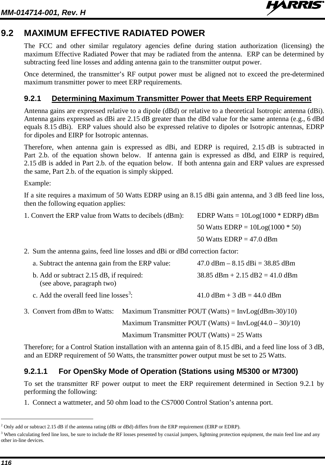 MM-014714-001, Rev. H   116 9.2 MAXIMUM EFFECTIVE RADIATED POWER The FCC and other similar regulatory agencies define during station authorization (licensing) the maximum Effective Radiated Power that may be radiated from the antenna.  ERP can be determined by subtracting feed line losses and adding antenna gain to the transmitter output power. Once determined, the transmitter’s RF output power must be aligned not to exceed the pre-determined maximum transmitter power to meet ERP requirements. 9.2.1 Determining Maximum Transmitter Power that Meets ERP Requirement Antenna gains are expressed relative to a dipole (dBd) or relative to a theoretical Isotropic antenna (dBi).  Antenna gains expressed as dBi are 2.15 dB greater than the dBd value for the same antenna (e.g., 6 dBd equals 8.15 dBi).  ERP values should also be expressed relative to dipoles or Isotropic antennas, EDRP for dipoles and EIRP for Isotropic antennas. Therefore, when antenna gain is expressed as dBi, and EDRP is required, 2.15 dB is subtracted in Part 2.b. of the equation shown below.  If antenna gain is expressed as dBd, and EIRP is required, 2.15 dB is added in Part 2.b. of the equation below.  If both antenna gain and ERP values are expressed the same, Part 2.b. of the equation is simply skipped. Example: If a site requires a maximum of 50 Watts EDRP using an 8.15 dBi gain antenna, and 3 dB feed line loss, then the following equation applies: 1. Convert the ERP value from Watts to decibels (dBm): EDRP Watts = 10Log(1000 * EDRP) dBm   50 Watts EDRP = 10Log(1000 * 50)   50 Watts EDRP = 47.0 dBm 2.  Sum the antenna gains, feed line losses and dBi or dBd correction factor: a. Subtract the antenna gain from the ERP value:  47.0 dBm – 8.15 dBi = 38.85 dBm b. Add or subtract 2.15 dB, if required:  38.85 dBm + 2.15 dB2c. Add the overall feed line losses = 41.0 dBm     (see above, paragraph two) 33.  Convert from dBm to Watts:  Maximum Transmitter POUT (Watts) = InvLog(dBm-30)/10) :  41.0 dBm + 3 dB = 44.0 dBm   Maximum Transmitter POUT (Watts) = InvLog(44.0 – 30)/10)  Maximum Transmitter POUT (Watts) = 25 Watts Therefore; for a Control Station installation with an antenna gain of 8.15 dBi, and a feed line loss of 3 dB, and an EDRP requirement of 50 Watts, the transmitter power output must be set to 25 Watts. 9.2.1.1 For OpenSky Mode of Operation (Stations using M5300 or M7300) To set the transmitter RF power output to meet the ERP requirement determined in Section 9.2.1 by performing the following: 1. Connect a wattmeter, and 50 ohm load to the CS7000 Control Station’s antenna port.                                                            2 Only add or subtract 2.15 dB if the antenna rating (dBi or dBd) differs from the ERP requirement (EIRP or EDRP).  3 When calculating feed line loss, be sure to include the RF losses presented by coaxial jumpers, lightning protection equipment, the main feed line and any other in-line devices. 