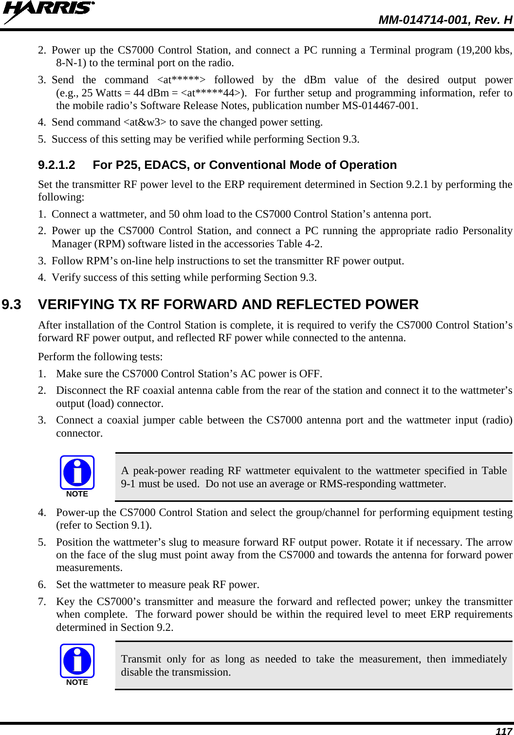  MM-014714-001, Rev. H 117 2. Power up the CS7000 Control Station, and connect a PC running a Terminal program (19,200 kbs, 8-N-1) to the terminal port on the radio. 3. Send the command &lt;at*****&gt; followed by the dBm value of the desired output power (e.g., 25 Watts = 44 dBm = &lt;at*****44&gt;).  For further setup and programming information, refer to the mobile radio’s Software Release Notes, publication number MS-014467-001. 4. Send command &lt;at&amp;w3&gt; to save the changed power setting. 5. Success of this setting may be verified while performing Section 9.3. 9.2.1.2 For P25, EDACS, or Conventional Mode of Operation Set the transmitter RF power level to the ERP requirement determined in Section 9.2.1 by performing the following: 1. Connect a wattmeter, and 50 ohm load to the CS7000 Control Station’s antenna port. 2. Power up the CS7000 Control Station, and connect a PC running the appropriate radio Personality Manager (RPM) software listed in the accessories Table 4-2. 3. Follow RPM’s on-line help instructions to set the transmitter RF power output. 4. Verify success of this setting while performing Section 9.3. 9.3 VERIFYING TX RF FORWARD AND REFLECTED POWER After installation of the Control Station is complete, it is required to verify the CS7000 Control Station’s forward RF power output, and reflected RF power while connected to the antenna. Perform the following tests: 1. Make sure the CS7000 Control Station’s AC power is OFF. 2. Disconnect the RF coaxial antenna cable from the rear of the station and connect it to the wattmeter’s output (load) connector. 3. Connect a coaxial jumper cable between the CS7000 antenna port and the wattmeter input (radio) connector.   A peak-power reading RF wattmeter equivalent to the wattmeter specified in Table 9-1 must be used.  Do not use an average or RMS-responding wattmeter. 4. Power-up the CS7000 Control Station and select the group/channel for performing equipment testing (refer to Section 9.1). 5. Position the wattmeter’s slug to measure forward RF output power. Rotate it if necessary. The arrow on the face of the slug must point away from the CS7000 and towards the antenna for forward power measurements. 6. Set the wattmeter to measure peak RF power. 7. Key the CS7000’s transmitter and measure the forward and reflected power; unkey the transmitter when complete.  The forward power should be within the required level to meet ERP requirements determined in Section 9.2.   Transmit only for as long as needed to take the measurement, then immediately disable the transmission. NOTENOTE