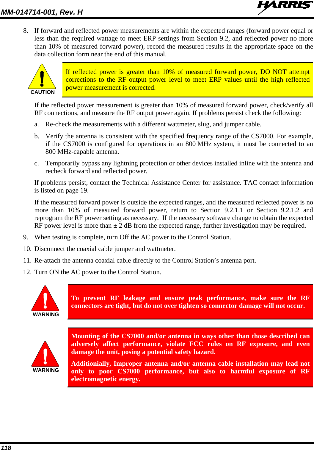 MM-014714-001, Rev. H   118 8. If forward and reflected power measurements are within the expected ranges (forward power equal or less than the required wattage to meet ERP settings from Section 9.2, and reflected power no more than 10% of measured forward power), record the measured results in the appropriate space on the data collection form near the end of this manual.  If reflected power is greater than 10% of measured forward power, DO NOT attempt corrections to the RF output power level to meet ERP values until the high reflected power measurement is corrected. If the reflected power measurement is greater than 10% of measured forward power, check/verify all RF connections, and measure the RF output power again. If problems persist check the following: a. Re-check the measurements with a different wattmeter, slug, and jumper cable. b. Verify the antenna is consistent with the specified frequency range of the CS7000. For example, if the CS7000 is configured for operations in an 800 MHz system, it must be connected to an 800 MHz-capable antenna. c. Temporarily bypass any lightning protection or other devices installed inline with the antenna and recheck forward and reflected power. If problems persist, contact the Technical Assistance Center for assistance. TAC contact information is listed on page 19. If the measured forward power is outside the expected ranges, and the measured reflected power is no more than 10% of  measured forward power, return to Section 9.2.1.1  or Section 9.2.1.2  and reprogram the RF power setting as necessary.  If the necessary software change to obtain the expected RF power level is more than ± 2 dB from the expected range, further investigation may be required. 9. When testing is complete, turn Off the AC power to the Control Station. 10. Disconnect the coaxial cable jumper and wattmeter. 11. Re-attach the antenna coaxial cable directly to the Control Station’s antenna port. 12. Turn ON the AC power to the Control Station.   To prevent RF leakage and ensure peak performance, make sure the RF connectors are tight, but do not over tighten so connector damage will not occur.   Mounting of the CS7000 and/or antenna in ways other than those described can adversely affect performance, violate FCC rules on RF exposure, and even damage the unit, posing a potential safety hazard. Additionially, Improper antenna and/or antenna cable installation may lead not only to poor CS7000 performance, but also to harmful exposure of RF electromagnetic energy. CAUTIONWARNINGWARNING
