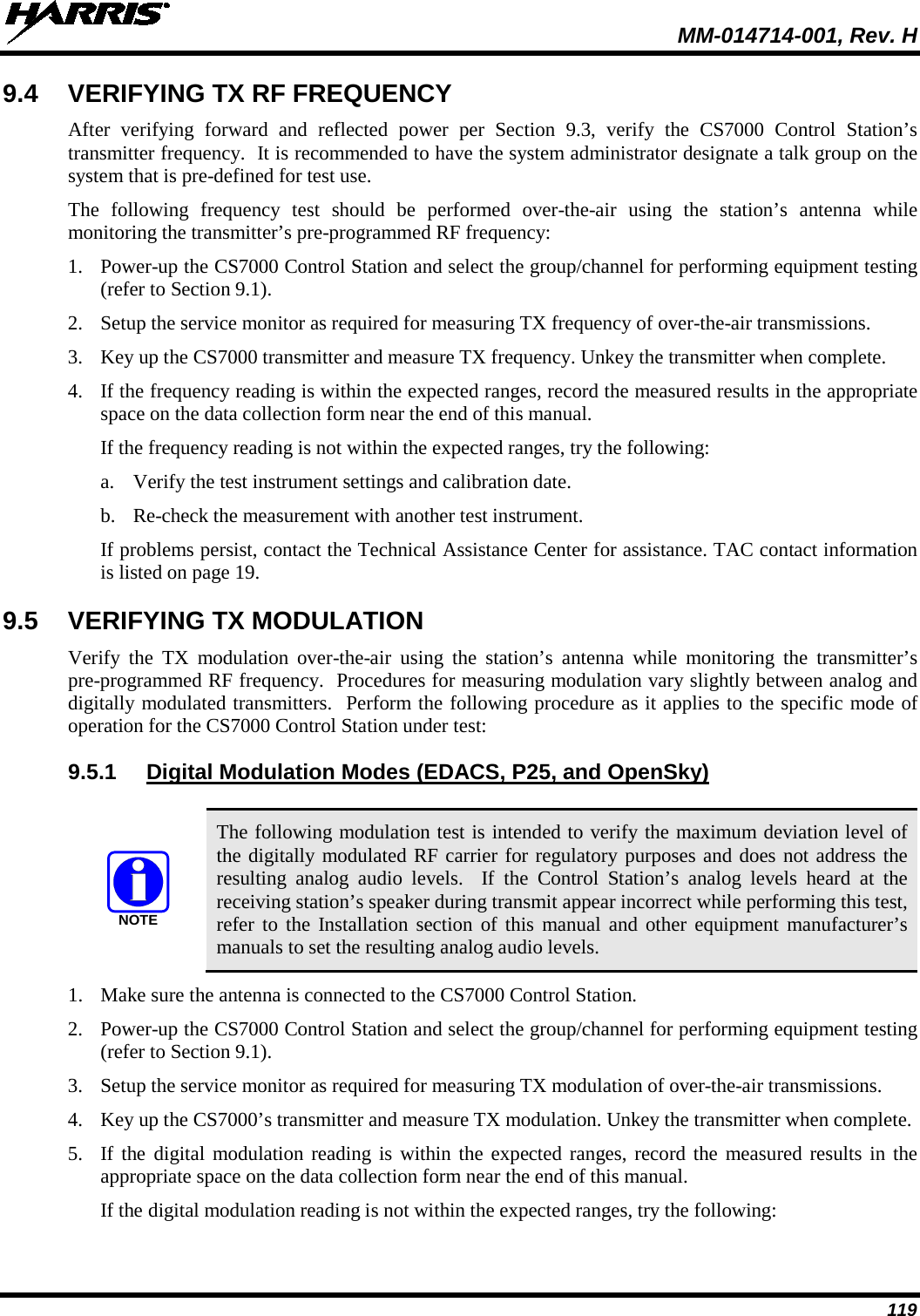  MM-014714-001, Rev. H 119 9.4 VERIFYING TX RF FREQUENCY After  verifying forward and reflected power per Section  9.3,  verify the CS7000  Control Station’s transmitter frequency.  It is recommended to have the system administrator designate a talk group on the system that is pre-defined for test use. The following frequency test should be performed over-the-air  using the station’s antenna while monitoring the transmitter’s pre-programmed RF frequency: 1. Power-up the CS7000 Control Station and select the group/channel for performing equipment testing (refer to Section 9.1). 2. Setup the service monitor as required for measuring TX frequency of over-the-air transmissions. 3. Key up the CS7000 transmitter and measure TX frequency. Unkey the transmitter when complete. 4. If the frequency reading is within the expected ranges, record the measured results in the appropriate space on the data collection form near the end of this manual. If the frequency reading is not within the expected ranges, try the following: a. Verify the test instrument settings and calibration date. b. Re-check the measurement with another test instrument. If problems persist, contact the Technical Assistance Center for assistance. TAC contact information is listed on page 19. 9.5 VERIFYING TX MODULATION Verify the TX  modulation  over-the-air using the station’s antenna while monitoring the transmitter’s pre-programmed RF frequency.  Procedures for measuring modulation vary slightly between analog and digitally modulated transmitters.  Perform the following procedure as it applies to the specific mode of operation for the CS7000 Control Station under test: 9.5.1 Digital Modulation Modes (EDACS, P25, and OpenSky)   The following modulation test is intended to verify the maximum deviation level of the digitally modulated RF carrier for regulatory purposes and does not address the resulting analog audio levels.  If  the  Control Station’s  analog levels heard  at the receiving station’s speaker during transmit appear incorrect while performing this test, refer to the Installation section of this manual and other equipment manufacturer’s manuals to set the resulting analog audio levels. 1. Make sure the antenna is connected to the CS7000 Control Station. 2. Power-up the CS7000 Control Station and select the group/channel for performing equipment testing (refer to Section 9.1). 3. Setup the service monitor as required for measuring TX modulation of over-the-air transmissions. 4. Key up the CS7000’s transmitter and measure TX modulation. Unkey the transmitter when complete. 5. If the digital modulation reading is within the expected ranges, record the measured results in the appropriate space on the data collection form near the end of this manual. If the digital modulation reading is not within the expected ranges, try the following: NOTE