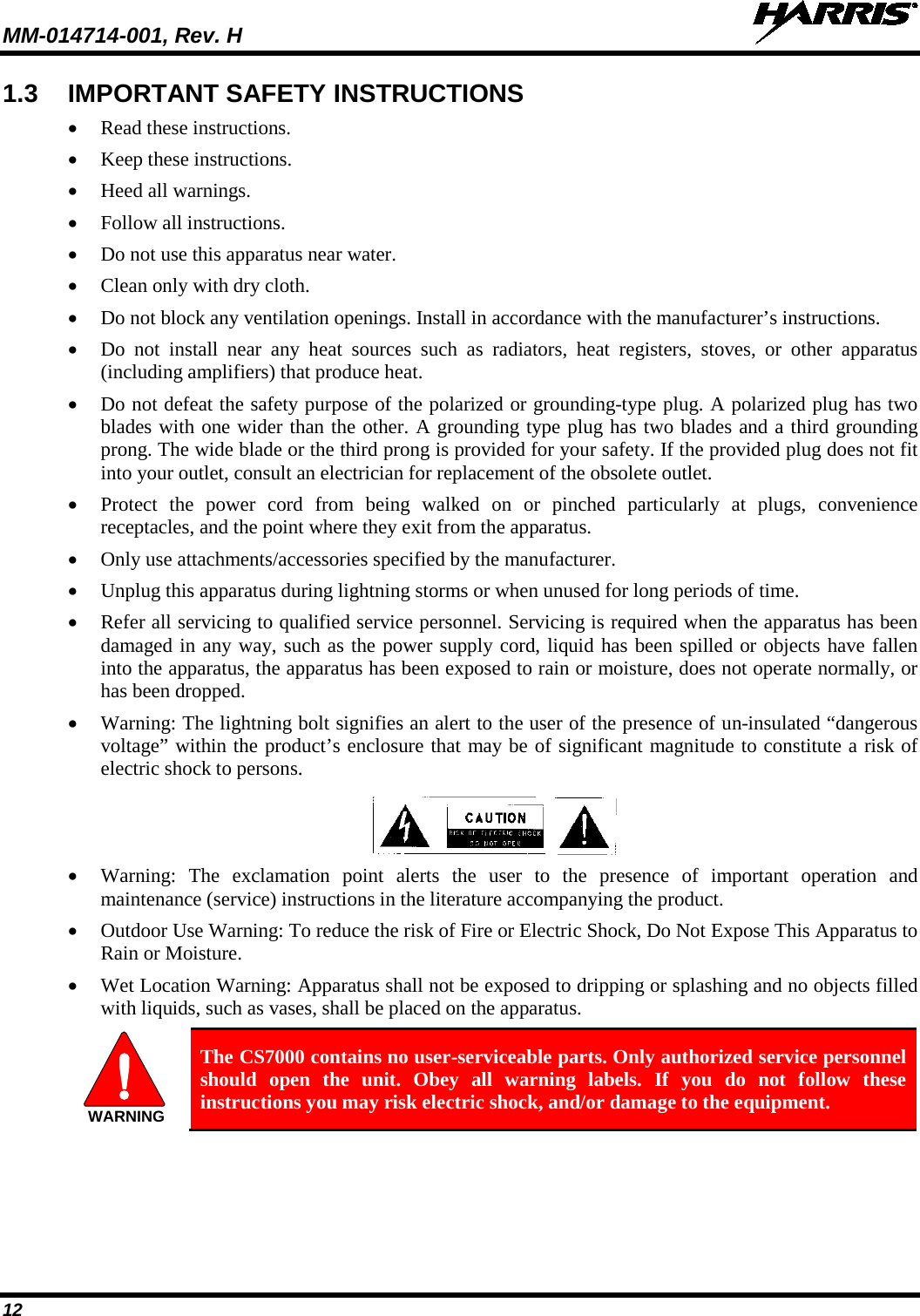 MM-014714-001, Rev. H   12 1.3 IMPORTANT SAFETY INSTRUCTIONS • Read these instructions. • Keep these instructions. • Heed all warnings. • Follow all instructions. • Do not use this apparatus near water. • Clean only with dry cloth. • Do not block any ventilation openings. Install in accordance with the manufacturer’s instructions. • Do not install near any heat sources such as radiators, heat registers, stoves, or other apparatus (including amplifiers) that produce heat. • Do not defeat the safety purpose of the polarized or grounding-type plug. A polarized plug has two blades with one wider than the other. A grounding type plug has two blades and a third grounding prong. The wide blade or the third prong is provided for your safety. If the provided plug does not fit into your outlet, consult an electrician for replacement of the obsolete outlet. • Protect the power cord from being walked on or pinched particularly at plugs, convenience receptacles, and the point where they exit from the apparatus. • Only use attachments/accessories specified by the manufacturer. • Unplug this apparatus during lightning storms or when unused for long periods of time. • Refer all servicing to qualified service personnel. Servicing is required when the apparatus has been damaged in any way, such as the power supply cord, liquid has been spilled or objects have fallen into the apparatus, the apparatus has been exposed to rain or moisture, does not operate normally, or has been dropped. • Warning: The lightning bolt signifies an alert to the user of the presence of un-insulated “dangerous voltage” within the product’s enclosure that may be of significant magnitude to constitute a risk of electric shock to persons.  • Warning: The exclamation point alerts the user to the presence of important operation and maintenance (service) instructions in the literature accompanying the product. • Outdoor Use Warning: To reduce the risk of Fire or Electric Shock, Do Not Expose This Apparatus to Rain or Moisture. • Wet Location Warning: Apparatus shall not be exposed to dripping or splashing and no objects filled with liquids, such as vases, shall be placed on the apparatus.  The CS7000 contains no user-serviceable parts. Only authorized service personnel should open the unit. Obey all warning labels. If you do not follow these instructions you may risk electric shock, and/or damage to the equipment. WARNING