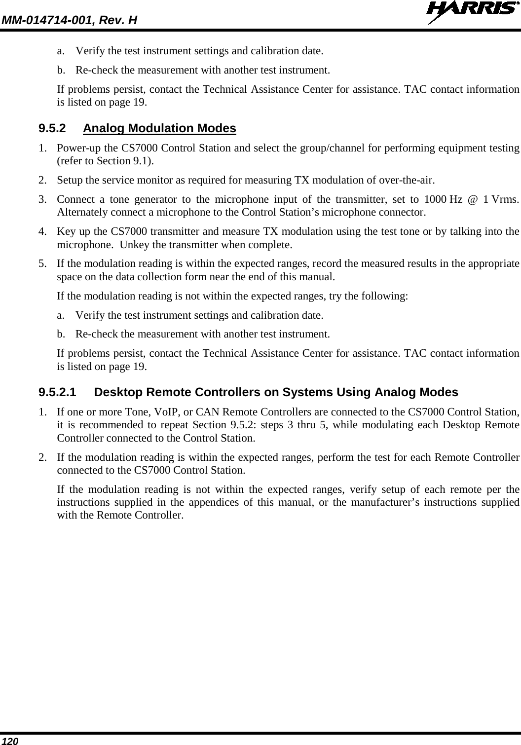 MM-014714-001, Rev. H   120 a. Verify the test instrument settings and calibration date. b. Re-check the measurement with another test instrument. If problems persist, contact the Technical Assistance Center for assistance. TAC contact information is listed on page 19. 9.5.2 Analog Modulation Modes 1. Power-up the CS7000 Control Station and select the group/channel for performing equipment testing (refer to Section 9.1). 2. Setup the service monitor as required for measuring TX modulation of over-the-air. 3. Connect a tone generator to the microphone input of the transmitter, set to 1000 Hz @ 1 Vrms.  Alternately connect a microphone to the Control Station’s microphone connector. 4. Key up the CS7000 transmitter and measure TX modulation using the test tone or by talking into the microphone.  Unkey the transmitter when complete. 5. If the modulation reading is within the expected ranges, record the measured results in the appropriate space on the data collection form near the end of this manual. If the modulation reading is not within the expected ranges, try the following: a. Verify the test instrument settings and calibration date. b. Re-check the measurement with another test instrument. If problems persist, contact the Technical Assistance Center for assistance. TAC contact information is listed on page 19. 9.5.2.1 Desktop Remote Controllers on Systems Using Analog Modes 1. If one or more Tone, VoIP, or CAN Remote Controllers are connected to the CS7000 Control Station, it is recommended to repeat Section 9.5.2: steps 3 thru 5, while modulating each Desktop Remote Controller connected to the Control Station. 2. If the modulation reading is within the expected ranges, perform the test for each Remote Controller connected to the CS7000 Control Station. If the modulation reading is not within the expected ranges, verify setup of each remote per the instructions supplied in the appendices of this manual, or the manufacturer’s instructions supplied with the Remote Controller. 