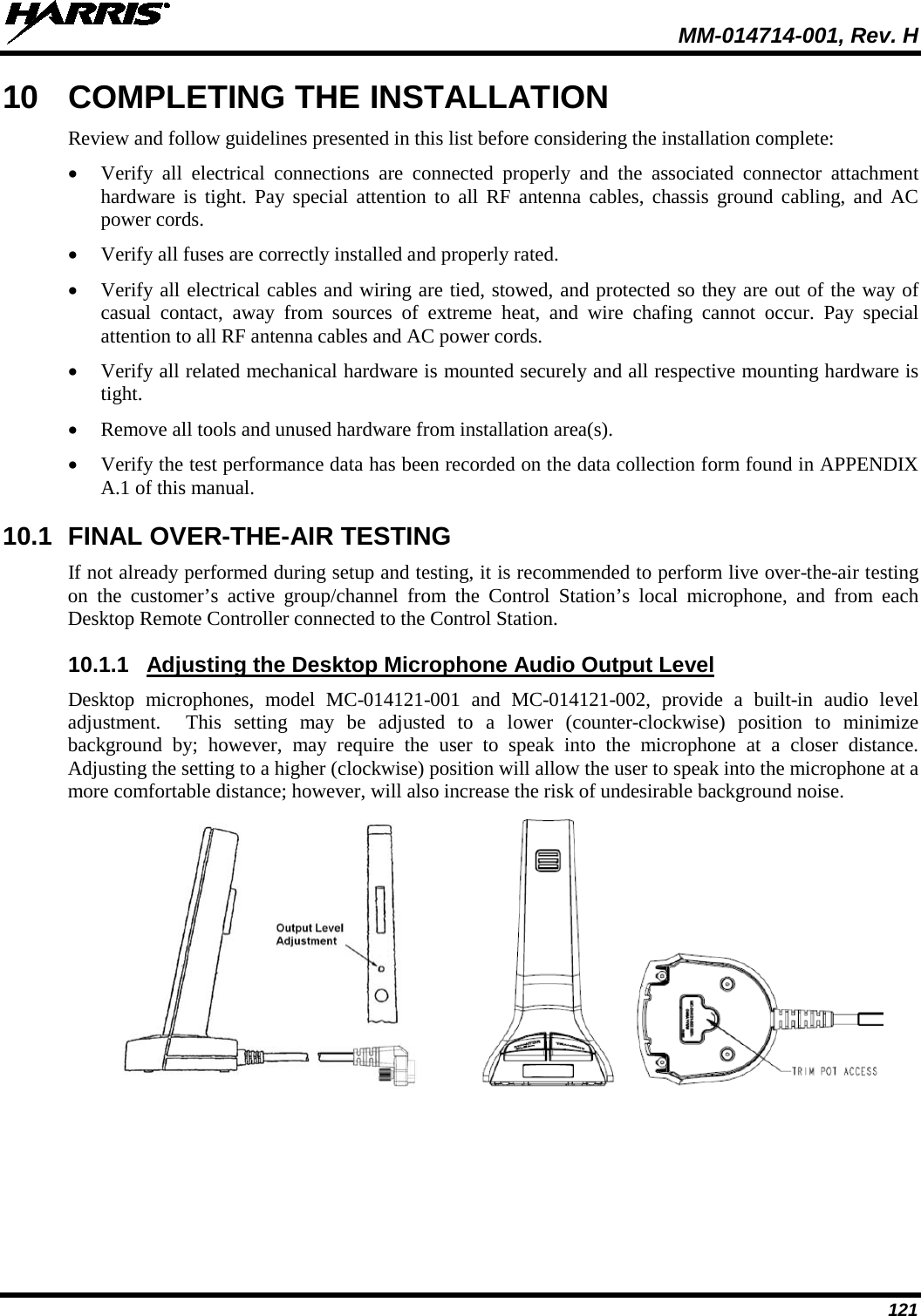  MM-014714-001, Rev. H 121 10  COMPLETING THE INSTALLATION Review and follow guidelines presented in this list before considering the installation complete: • Verify all electrical connections are connected properly and the associated connector attachment hardware is tight. Pay special attention to all RF antenna cables, chassis ground cabling, and AC power cords. • Verify all fuses are correctly installed and properly rated. • Verify all electrical cables and wiring are tied, stowed, and protected so they are out of the way of casual contact, away from sources of extreme heat, and wire chafing cannot occur. Pay special attention to all RF antenna cables and AC power cords. • Verify all related mechanical hardware is mounted securely and all respective mounting hardware is tight. • Remove all tools and unused hardware from installation area(s). • Verify the test performance data has been recorded on the data collection form found in APPENDIX A.1 of this manual. 10.1 FINAL OVER-THE-AIR TESTING If not already performed during setup and testing, it is recommended to perform live over-the-air testing on  the customer’s active group/channel from the Control Station’s local microphone, and from each Desktop Remote Controller connected to the Control Station. 10.1.1 Adjusting the Desktop Microphone Audio Output Level Desktop microphones, model MC-014121-001 and MC-014121-002, provide a built-in audio level adjustment.  This setting may be adjusted to a lower (counter-clockwise) position to minimize background by; however, may require the user to speak into the microphone at a closer distance.  Adjusting the setting to a higher (clockwise) position will allow the user to speak into the microphone at a more comfortable distance; however, will also increase the risk of undesirable background noise.       