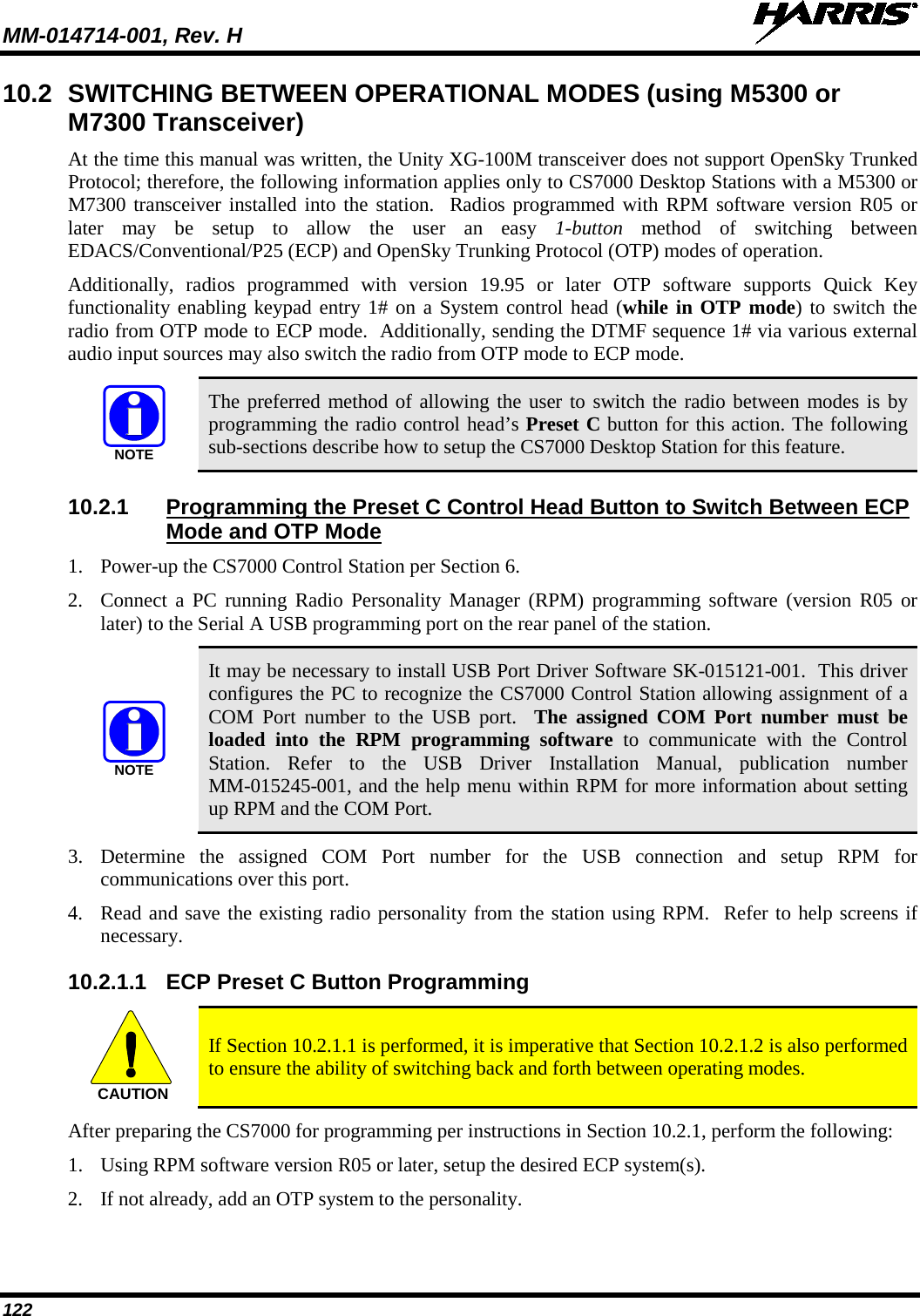 MM-014714-001, Rev. H   122 10.2 SWITCHING BETWEEN OPERATIONAL MODES (using M5300 or M7300 Transceiver) At the time this manual was written, the Unity XG-100M transceiver does not support OpenSky Trunked Protocol; therefore, the following information applies only to CS7000 Desktop Stations with a M5300 or M7300 transceiver installed into the station.  Radios programmed with RPM software version R05 or later may be setup to allow the user an easy 1-button method of switching between EDACS/Conventional/P25 (ECP) and OpenSky Trunking Protocol (OTP) modes of operation. Additionally, radios programmed with version 19.95 or later OTP software supports Quick Key functionality enabling keypad entry 1# on a System control head (while in OTP mode) to switch the radio from OTP mode to ECP mode.  Additionally, sending the DTMF sequence 1# via various external audio input sources may also switch the radio from OTP mode to ECP mode.  The preferred method of allowing the user to switch the radio between modes is by programming the radio control head’s Preset C button for this action. The following sub-sections describe how to setup the CS7000 Desktop Station for this feature. 10.2.1 Programming the Preset C Control Head Button to Switch Between ECP Mode and OTP Mode 1. Power-up the CS7000 Control Station per Section 6. 2. Connect a PC running Radio Personality Manager (RPM) programming software (version R05 or later) to the Serial A USB programming port on the rear panel of the station.  It may be necessary to install USB Port Driver Software SK-015121-001.  This driver configures the PC to recognize the CS7000 Control Station allowing assignment of a COM Port number to the USB port.  The assigned COM Port number must be loaded into the RPM programming software to communicate with the Control Station. Refer to the USB Driver Installation Manual, publication number MM-015245-001, and the help menu within RPM for more information about setting up RPM and the COM Port. 3. Determine the assigned COM Port number for the USB connection and setup RPM for communications over this port. 4. Read and save the existing radio personality from the station using RPM.  Refer to help screens if necessary. 10.2.1.1 ECP Preset C Button Programming  If Section 10.2.1.1 is performed, it is imperative that Section 10.2.1.2 is also performed to ensure the ability of switching back and forth between operating modes. After preparing the CS7000 for programming per instructions in Section 10.2.1, perform the following: 1. Using RPM software version R05 or later, setup the desired ECP system(s). 2. If not already, add an OTP system to the personality. NOTENOTECAUTION