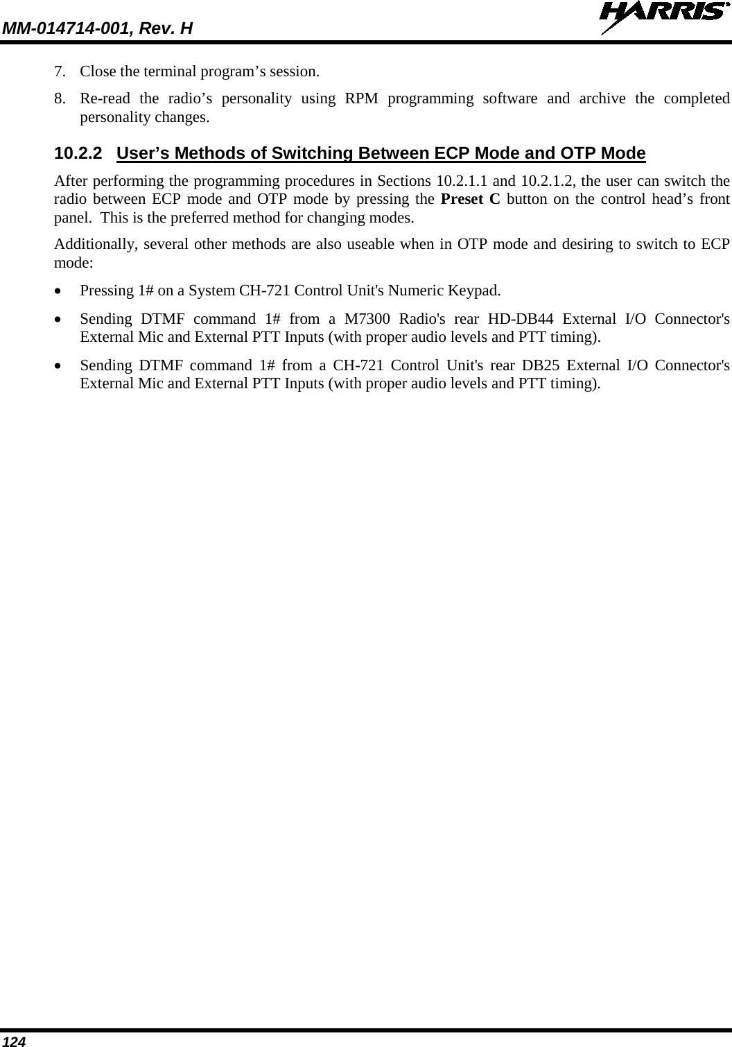 MM-014714-001, Rev. H   124 7. Close the terminal program’s session. 8. Re-read the radio’s personality using RPM programming software and archive the completed personality changes. 10.2.2 User’s Methods of Switching Between ECP Mode and OTP Mode After performing the programming procedures in Sections 10.2.1.1 and 10.2.1.2, the user can switch the radio between ECP mode and OTP mode by pressing the Preset C button on the control head’s front panel.  This is the preferred method for changing modes. Additionally, several other methods are also useable when in OTP mode and desiring to switch to ECP mode: • Pressing 1# on a System CH-721 Control Unit&apos;s Numeric Keypad. • Sending DTMF command 1# from a M7300 Radio&apos;s rear HD-DB44 External I/O Connector&apos;s External Mic and External PTT Inputs (with proper audio levels and PTT timing). • Sending DTMF command 1# from a CH-721 Control Unit&apos;s rear DB25 External I/O Connector&apos;s External Mic and External PTT Inputs (with proper audio levels and PTT timing). 