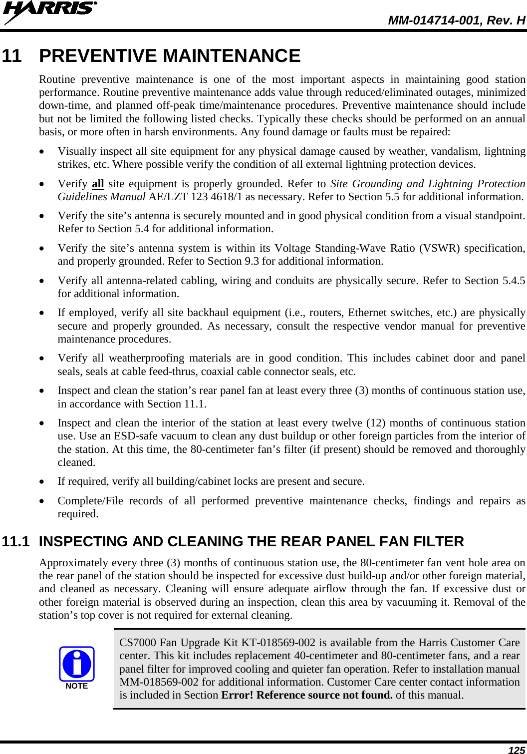  MM-014714-001, Rev. H 125 11 PREVENTIVE MAINTENANCE Routine preventive maintenance is one of the most important aspects in maintaining good station performance. Routine preventive maintenance adds value through reduced/eliminated outages, minimized down-time, and planned off-peak time/maintenance procedures. Preventive maintenance should include but not be limited the following listed checks. Typically these checks should be performed on an annual basis, or more often in harsh environments. Any found damage or faults must be repaired: • Visually inspect all site equipment for any physical damage caused by weather, vandalism, lightning strikes, etc. Where possible verify the condition of all external lightning protection devices. • Verify all site equipment is properly grounded. Refer to Site Grounding and Lightning Protection Guidelines Manual AE/LZT 123 4618/1 as necessary. Refer to Section 5.5 for additional information. • Verify the site’s antenna is securely mounted and in good physical condition from a visual standpoint. Refer to Section 5.4 for additional information. • Verify the site’s antenna system is within its Voltage Standing-Wave Ratio (VSWR) specification, and properly grounded. Refer to Section 9.3 for additional information. • Verify all antenna-related cabling, wiring and conduits are physically secure. Refer to Section 5.4.5 for additional information. • If employed, verify all site backhaul equipment (i.e., routers, Ethernet switches, etc.) are physically secure and properly grounded. As necessary, consult the respective vendor manual for preventive maintenance procedures. • Verify all weatherproofing materials are in good condition. This includes cabinet door and panel seals, seals at cable feed-thrus, coaxial cable connector seals, etc. • Inspect and clean the station’s rear panel fan at least every three (3) months of continuous station use, in accordance with Section 11.1. • Inspect and clean the interior of the station at least every twelve (12) months of continuous station use. Use an ESD-safe vacuum to clean any dust buildup or other foreign particles from the interior of the station. At this time, the 80-centimeter fan’s filter (if present) should be removed and thoroughly cleaned. • If required, verify all building/cabinet locks are present and secure. • Complete/File records of all performed preventive maintenance checks, findings and repairs as required. 11.1 INSPECTING AND CLEANING THE REAR PANEL FAN FILTER Approximately every three (3) months of continuous station use, the 80-centimeter fan vent hole area on the rear panel of the station should be inspected for excessive dust build-up and/or other foreign material, and cleaned as necessary. Cleaning will ensure adequate airflow through the fan. If excessive dust or other foreign material is observed during an inspection, clean this area by vacuuming it. Removal of the station’s top cover is not required for external cleaning.  CS7000 Fan Upgrade Kit KT-018569-002 is available from the Harris Customer Care center. This kit includes replacement 40-centimeter and 80-centimeter fans, and a rear panel filter for improved cooling and quieter fan operation. Refer to installation manual MM-018569-002 for additional information. Customer Care center contact information is included in Section Error! Reference source not found. of this manual. NOTE