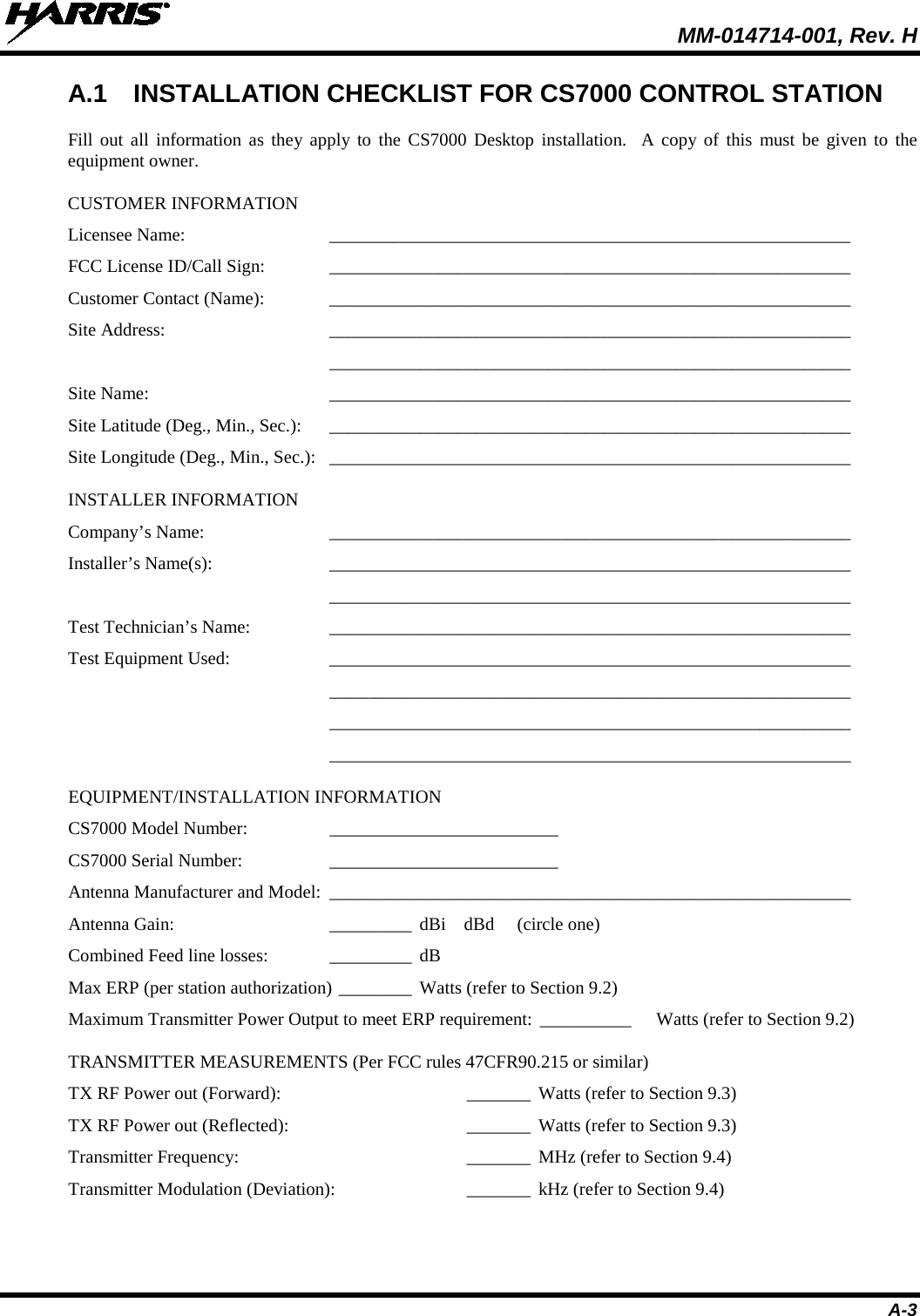  MM-014714-001, Rev. H A-3 A.1 INSTALLATION CHECKLIST FOR CS7000 CONTROL STATION Fill out all information as they apply to the CS7000 Desktop installation.  A copy of this must be given to the equipment owner. CUSTOMER INFORMATION Licensee Name: _________________________________________________________  FCC License ID/Call Sign: _________________________________________________________  Customer Contact (Name): _________________________________________________________  Site Address: _________________________________________________________   _________________________________________________________  Site Name: _________________________________________________________  Site Latitude (Deg., Min., Sec.): _________________________________________________________  Site Longitude (Deg., Min., Sec.): _________________________________________________________  INSTALLER INFORMATION Company’s Name: _________________________________________________________  Installer’s Name(s): _________________________________________________________   _________________________________________________________  Test Technician’s Name: _________________________________________________________  Test Equipment Used: _________________________________________________________   _________________________________________________________   _________________________________________________________   _________________________________________________________  EQUIPMENT/INSTALLATION INFORMATION CS7000 Model Number: _________________________   CS7000 Serial Number: _________________________   Antenna Manufacturer and Model: _________________________________________________________  Antenna Gain: _________ dBi    dBd     (circle one) Combined Feed line losses: _________ dB Max ERP (per station authorization) ________ Watts (refer to Section 9.2) Maximum Transmitter Power Output to meet ERP requirement: __________   Watts (refer to Section 9.2) TRANSMITTER MEASUREMENTS (Per FCC rules 47CFR90.215 or similar) TX RF Power out (Forward):   _______  Watts (refer to Section 9.3) TX RF Power out (Reflected):   _______  Watts (refer to Section 9.3) Transmitter Frequency:   _______  MHz (refer to Section 9.4) Transmitter Modulation (Deviation):   _______  kHz (refer to Section 9.4)  