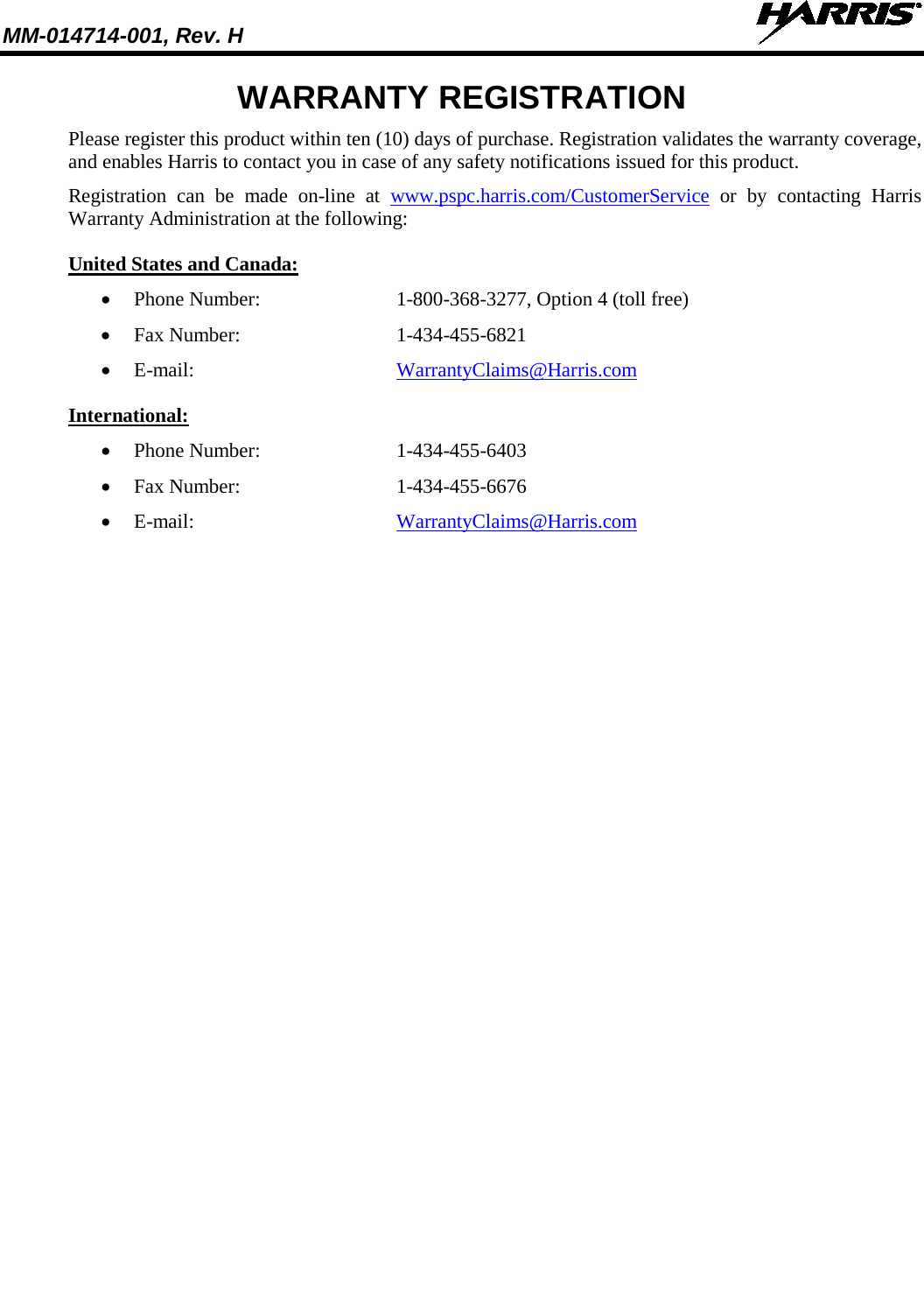 MM-014714-001, Rev. H    WARRANTY REGISTRATION Please register this product within ten (10) days of purchase. Registration validates the warranty coverage, and enables Harris to contact you in case of any safety notifications issued for this product. Registration can be made on-line at www.pspc.harris.com/CustomerService or by contacting Harris Warranty Administration at the following: United States and Canada: • Phone Number:   1-800-368-3277, Option 4 (toll free) • Fax Number:  1-434-455-6821 • E-mail:  WarrantyClaims@Harris.com International: • Phone Number:  1-434-455-6403 • Fax Number:  1-434-455-6676 • E-mail:  WarrantyClaims@Harris.com 
