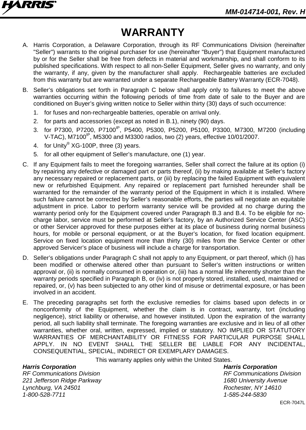  MM-014714-001, Rev. H  WARRANTY A. Harris Corporation, a Delaware Corporation, through its RF Communications Division (hereinafter &quot;Seller&quot;) warrants to the original purchaser for use (hereinafter &quot;Buyer&quot;) that Equipment manufactured by or for the Seller shall be free from defects in material and workmanship, and shall conform to its published specifications. With respect to all non-Seller Equipment, Seller gives no warranty, and only the warranty, if any, given by the manufacturer shall apply.  Rechargeable batteries are excluded from this warranty but are warranted under a separate Rechargeable Battery Warranty (ECR-7048). B. Seller’s obligations set forth in Paragraph C below shall apply only to failures to meet the above warranties occurring within the following periods of time from date of sale to the Buyer and are conditioned on Buyer’s giving written notice to Seller within thirty (30) days of such occurrence: 1. for fuses and non-rechargeable batteries, operable on arrival only. 2. for parts and accessories (except as noted in B.1), ninety (90) days. 3. for P7300, P7200, P7100IP, P5400, P5300, P5200, P5100, P3300, M7300, M7200 (including V-TAC), M7100IP, M5300 and M3300 radios, two (2) years, effective 10/01/2007. 4. for Unity® XG-100P, three (3) years. 5. for all other equipment of Seller’s manufacture, one (1) year. C. If any Equipment fails to meet the foregoing warranties, Seller shall correct the failure at its option (i) by repairing any defective or damaged part or parts thereof, (ii) by making available at Seller’s factory any necessary repaired or replacement parts, or (iii) by replacing the failed Equipment with equivalent new or refurbished Equipment. Any repaired or replacement part furnished hereunder shall be warranted for the remainder of the warranty period of the Equipment in which it is installed. Where such failure cannot be corrected by Seller’s reasonable efforts, the parties will negotiate an equitable adjustment in price. Labor to perform warranty service will be provided at no charge during the warranty period only for the Equipment covered under Paragraph B.3 and B.4. To be eligible for no-charge labor, service must be performed at Seller’s factory, by an Authorized Service Center (ASC) or other Servicer approved for these purposes either at its place of business during normal business hours, for mobile or personal equipment, or at the Buyer’s location, for fixed location equipment. Service on fixed location equipment more than thirty (30) miles from the Service Center or other approved Servicer’s place of business will include a charge for transportation. D. Seller’s obligations under Paragraph C shall not apply to any Equipment, or part thereof, which (i) has been modified or otherwise altered other than pursuant to Seller’s written instructions or written approval or, (ii) is normally consumed in operation or, (iii) has a normal life inherently shorter than the warranty periods specified in Paragraph B, or (iv) is not properly stored, installed, used, maintained or repaired, or, (v) has been subjected to any other kind of misuse or detrimental exposure, or has been involved in an accident. E. The preceding paragraphs set forth the exclusive remedies for claims based upon defects in or nonconformity of the Equipment, whether the claim is in contract, warranty, tort (including negligence), strict liability or otherwise, and however instituted. Upon the expiration of the warranty period, all such liability shall terminate. The foregoing warranties are exclusive and in lieu of all other warranties, whether oral, written, expressed, implied or statutory. NO IMPLIED OR STATUTORY WARRANTIES OF MERCHANTABILITY OR FITNESS FOR PARTICULAR PURPOSE SHALL APPLY. IN NO EVENT SHALL THE SELLER BE LIABLE FOR ANY INCIDENTAL, CONSEQUENTIAL, SPECIAL, INDIRECT OR EXEMPLARY DAMAGES. This warranty applies only within the United States. Harris Corporation Harris Corporation RF Communications Division RF Communications Division 221 Jefferson Ridge Parkway 1680 University Avenue Lynchburg, VA 24501 Rochester, NY 14610 1-800-528-7711  1-585-244-5830 ECR-7047L 