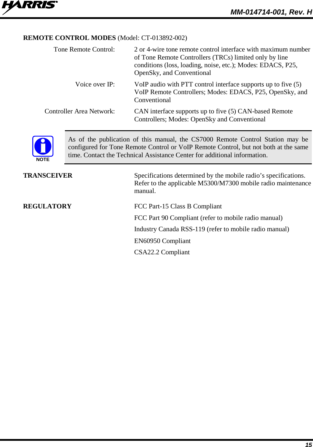 MM-014714-001, Rev. H 15 REMOTE CONTROL MODES (Model: CT-013892-002)   Tone Remote Control:  2 or 4-wire tone remote control interface with maximum number of Tone Remote Controllers (TRCs) limited only by line conditions (loss, loading, noise, etc.); Modes: EDACS, P25, OpenSky, and Conventional  Voice over IP: VoIP audio with PTT control interface supports up to five (5) VoIP Remote Controllers; Modes: EDACS, P25, OpenSky, and Conventional   Controller Area Network:  CAN interface supports up to five (5) CAN-based Remote Controllers; Modes: OpenSky and Conventional   As of the publication of this manual, the CS7000 Remote  Control  Station may  be configured for Tone Remote Control or VoIP Remote Control, but not both at the same time. Contact the Technical Assistance Center for additional information. TRANSCEIVER Specifications determined by the mobile radio’s specifications. Refer to the applicable M5300/M7300 mobile radio maintenance manual. REGULATORY FCC Part-15 Class B Compliant  FCC Part 90 Compliant (refer to mobile radio manual)   Industry Canada RSS-119 (refer to mobile radio manual)   EN60950 Compliant   CSA22.2 Compliant NOTE