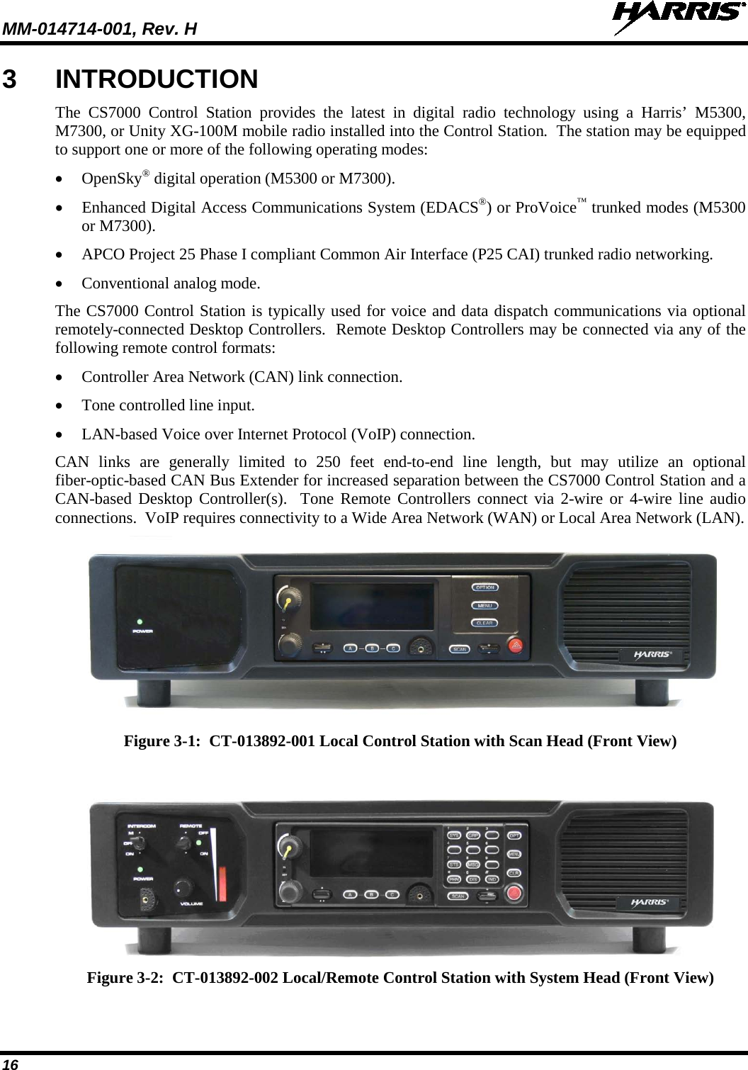 MM-014714-001, Rev. H   16 3  INTRODUCTION The  CS7000  Control Station provides the latest in digital radio technology  using  a  Harris’  M5300, M7300, or Unity XG-100M mobile radio installed into the Control Station.  The station may be equipped to support one or more of the following operating modes: • OpenSky® digital operation (M5300 or M7300). • Enhanced Digital Access Communications System (EDACS®) or ProVoice™ trunked modes (M5300 or M7300). • APCO Project 25 Phase I compliant Common Air Interface (P25 CAI) trunked radio networking. • Conventional analog mode. The CS7000 Control Station is typically used for voice and data dispatch communications via optional remotely-connected Desktop Controllers.  Remote Desktop Controllers may be connected via any of the following remote control formats: • Controller Area Network (CAN) link connection. • Tone controlled line input. • LAN-based Voice over Internet Protocol (VoIP) connection. CAN links  are generally limited to 250 feet end-to-end  line length, but may  utilize an optional fiber-optic-based CAN Bus Extender for increased separation between the CS7000 Control Station and a CAN-based Desktop Controller(s).  Tone Remote Controllers connect via 2-wire or 4-wire line audio connections.  VoIP requires connectivity to a Wide Area Network (WAN) or Local Area Network (LAN).  Figure 3-1:  CT-013892-001 Local Control Station with Scan Head (Front View)    Figure 3-2:  CT-013892-002 Local/Remote Control Station with System Head (Front View) 