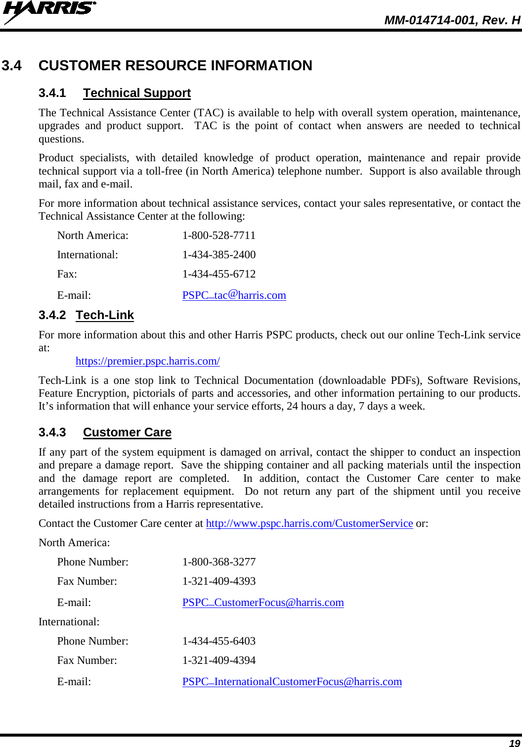  MM-014714-001, Rev. H 19 3.4 CUSTOMER RESOURCE INFORMATION 3.4.1 Technical Support The Technical Assistance Center (TAC) is available to help with overall system operation, maintenance, upgrades and product support.  TAC is the point of contact when answers are needed to technical questions. Product specialists, with detailed knowledge of product operation, maintenance and repair provide technical support via a toll-free (in North America) telephone number.  Support is also available through mail, fax and e-mail. For more information about technical assistance services, contact your sales representative, or contact the Technical Assistance Center at the following: North America:  1-800-528-7711 International:  1-434-385-2400 Fax:  1-434-455-6712 E-mail: PSPC_tac@harris.com 3.4.2 Tech-Link For more information about this and other Harris PSPC products, check out our online Tech-Link service at:  https://premier.pspc.harris.com/ Tech-Link is a one stop link to Technical Documentation (downloadable PDFs), Software Revisions, Feature Encryption, pictorials of parts and accessories, and other information pertaining to our products. It’s information that will enhance your service efforts, 24 hours a day, 7 days a week. 3.4.3 Customer Care If any part of the system equipment is damaged on arrival, contact the shipper to conduct an inspection and prepare a damage report.  Save the shipping container and all packing materials until the inspection and the damage report are completed.  In addition, contact the Customer Care center to make arrangements for replacement equipment.  Do not return any part of the shipment until you receive detailed instructions from a Harris representative. Contact the Customer Care center at http://www.pspc.harris.com/CustomerService or: North America: Phone Number:  1-800-368-3277 Fax Number:  1-321-409-4393 E-mail: PSPC_CustomerFocus@harris.com International: Phone Number:  1-434-455-6403 Fax Number:  1-321-409-4394 E-mail: PSPC_InternationalCustomerFocus@harris.com  