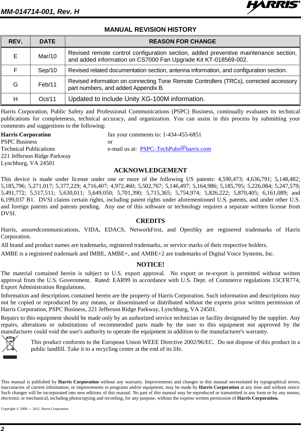 MM-014714-001, Rev. H   2 MANUAL REVISION HISTORY REV. DATE REASON FOR CHANGE E  Mar/10 Revised remote control configuration section, added preventive maintenance section, and added information on CS7000 Fan Upgrade Kit KT-018569-002. F  Sep/10 Revised related documentation section, antenna information, and configuration section. G  Feb/11 Revised information on connecting Tone Remote Controllers (TRCs), corrected accessory part numbers, and added Appendix B. H  Oct/11 Updated to include Unity XG-100M information. Harris Corporation, Public Safety and Professional Communications (PSPC) Business,  continually evaluates its technical publications for completeness, technical accuracy, and organization. You can assist in this process by submitting your comments and suggestions to the following: Harris Corporation fax your comments to: 1-434-455-6851 PSPC Business or Technical Publications  e-mail us at:  PSPC_TechPubs@harris.com 221 Jefferson Ridge Parkway Lynchburg, VA 24501 ACKNOWLEDGEMENT This device is made under license under one or more of the following US patents: 4,590,473; 4,636,791; 5,148,482; 5,185,796; 5,271,017; 5,377,229; 4,716,407; 4,972,460; 5,502,767; 5,146,497; 5,164,986; 5,185,795; 5,226,084; 5,247,579; 5,491,772; 5,517,511; 5,630,011; 5,649,050; 5,701,390; 5,715,365; 5,754,974; 5,826,222; 5,870,405; 6,161,089; and 6,199,037 B1.  DVSI claims certain rights, including patent rights under aforementioned U.S. patents, and under other U.S. and foreign patents and patents pending.  Any use of this software or technology requires a separate written license from DVSI. CREDITS Harris, assuredcommunications, VIDA, EDACS, NetworkFirst, and OpenSky are registered trademarks of Harris Corporation. All brand and product names are trademarks, registered trademarks, or service marks of their respective holders. AMBE is a registered trademark and IMBE, AMBE+, and AMBE+2 are trademarks of Digital Voice Systems, Inc. NOTICE! The material contained herein is subject to U.S. export approval.  No export or re-export is permitted without written approval from the U.S. Government.  Rated: EAR99 in accordance with U.S. Dept. of Commerce regulations 15CFR774, Export Administration Regulations. Information and descriptions contained herein are the property of Harris Corporation. Such information and descriptions may not be copied or reproduced by any means, or disseminated or distributed without the express prior written permission of Harris Corporation, PSPC Business, 221 Jefferson Ridge Parkway, Lynchburg, VA 24501. Repairs to this equipment should be made only by an authorized service technician or facility designated by the supplier. Any repairs, alterations or substitutions of recommended parts made by the user to this equipment not approved by the manufacturer could void the user&apos;s authority to operate the equipment in addition to the manufacturer&apos;s warranty.  This product conforms to the European Union WEEE Directive 2002/96/EC.  Do not dispose of this product in a public landfill. Take it to a recycling center at the end of its life. This manual is published by Harris Corporation without any warranty. Improvements and changes to this manual necessitated by typographical errors, inaccuracies of current information, or improvements to programs and/or equipment, may be made by Harris Corporation at any time and without notice. Such changes will be incorporated into new editions of this manual. No part of this manual may be reproduced or transmitted in any form or by any means, electronic or mechanical, including photocopying and recording, for any purpose, without the express written permission of Harris Corporation. Copyright © 2008 — 2011, Harris Corporation 