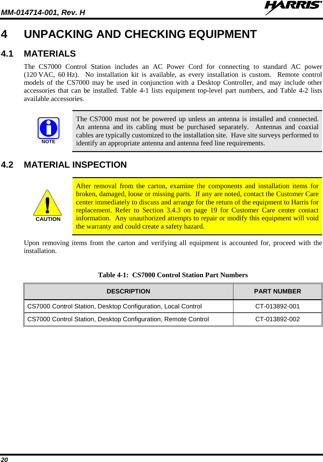 MM-014714-001, Rev. H   20 4  UNPACKING AND CHECKING EQUIPMENT 4.1 MATERIALS The  CS7000  Control Station includes an AC Power Cord for  connecting  to standard AC power (120 VAC, 60 Hz).  No installation kit is available,  as every installation is custom.  Remote control models of the CS7000 may be used in conjunction with a Desktop Controller, and may include other accessories that can be installed. Table 4-1 lists equipment top-level part numbers, and Table 4-2 lists available accessories.   The CS7000 must not be powered up unless an antenna is installed and connected.  An antenna and its cabling must be purchased separately.  Antennas and coaxial cables are typically customized to the installation site.  Have site surveys performed to identify an appropriate antenna and antenna feed line requirements. 4.2 MATERIAL INSPECTION   After removal from the carton, examine the components and installation items for broken, damaged, loose or missing parts.  If any are noted, contact the Customer Care center immediately to discuss and arrange for the return of the equipment to Harris for replacement.  Refer to Section  3.4.3  on page 19  for  Customer  Care  center  contact information.  Any unauthorized attempts to repair or modify this equipment will void the warranty and could create a safety hazard. Upon removing items from the carton and verifying all equipment is accounted for, proceed with the installation.  Table 4-1:  CS7000 Control Station Part Numbers DESCRIPTION PART NUMBER CS7000 Control Station, Desktop Configuration, Local Control CT-013892-001 CS7000 Control Station, Desktop Configuration, Remote Control CT-013892-002  NOTECAUTION