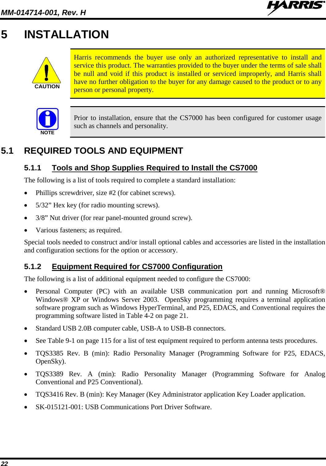 MM-014714-001, Rev. H   22 5  INSTALLATION   Harris recommends the buyer use only an authorized representative to install and service this product. The warranties provided to the buyer under the terms of sale shall be null and void if this product is installed or serviced improperly, and Harris shall have no further obligation to the buyer for any damage caused to the product or to any person or personal property.   Prior to installation, ensure that the CS7000 has been configured for customer usage such as channels and personality. 5.1 REQUIRED TOOLS AND EQUIPMENT 5.1.1 Tools and Shop Supplies Required to Install the CS7000 The following is a list of tools required to complete a standard installation: • Phillips screwdriver, size #2 (for cabinet screws). • 5/32” Hex key (for radio mounting screws). • 3/8” Nut driver (for rear panel-mounted ground screw). • Various fasteners; as required. Special tools needed to construct and/or install optional cables and accessories are listed in the installation and configuration sections for the option or accessory. 5.1.2 Equipment Required for CS7000 Configuration The following is a list of additional equipment needed to configure the CS7000: • Personal Computer (PC) with an available USB communication port and running Microsoft® Windows® XP or Windows Server 2003.  OpenSky programming requires a terminal application software program such as Windows HyperTerminal, and P25, EDACS, and Conventional requires the programming software listed in Table 4-2 on page 21. • Standard USB 2.0B computer cable, USB-A to USB-B connectors. • See Table 9-1 on page 115 for a list of test equipment required to perform antenna tests procedures. • TQS3385 Rev. B (min): Radio  Personality Manager (Programming Software for P25, EDACS, OpenSky). • TQS3389 Rev. A (min): Radio Personality Manager (Programming Software for Analog Conventional and P25 Conventional). • TQS3416 Rev. B (min): Key Manager (Key Administrator application Key Loader application.  • SK-015121-001: USB Communications Port Driver Software. CAUTIONNOTE