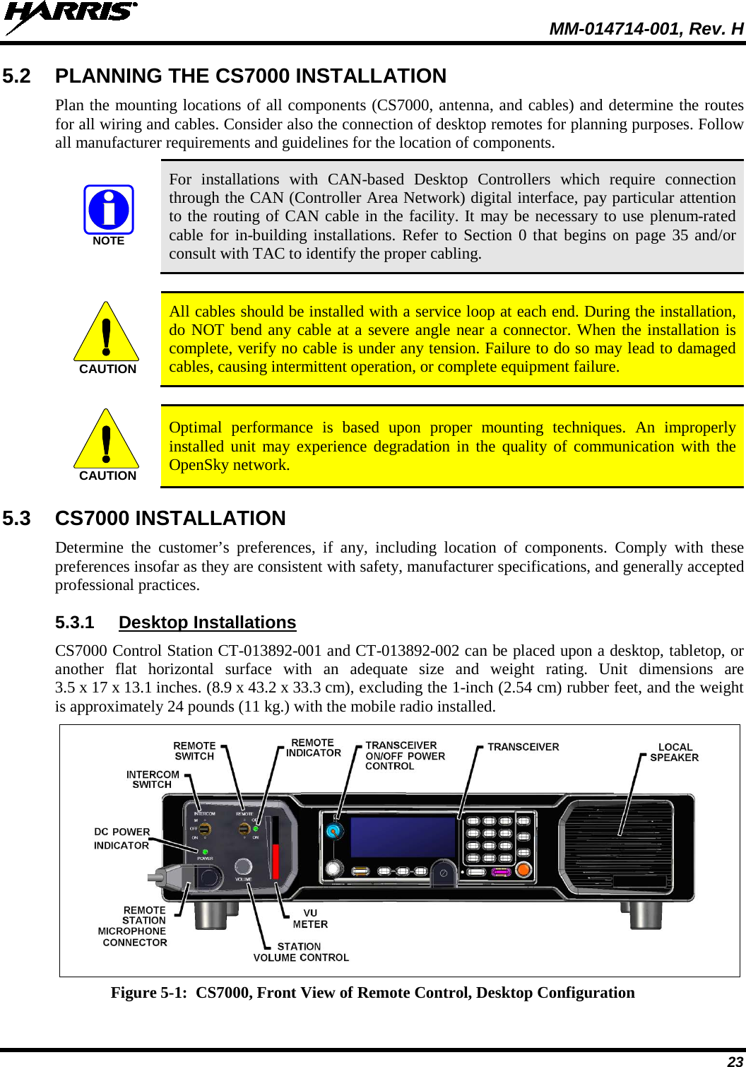  MM-014714-001, Rev. H 23 5.2 PLANNING THE CS7000 INSTALLATION Plan the mounting locations of all components (CS7000, antenna, and cables) and determine the routes for all wiring and cables. Consider also the connection of desktop remotes for planning purposes. Follow all manufacturer requirements and guidelines for the location of components.   For installations with CAN-based Desktop Controllers which require connection through the CAN (Controller Area Network) digital interface, pay particular attention to the routing of CAN cable in the facility. It may be necessary to use plenum-rated cable for in-building installations. Refer to Section 0 that begins on page 35 and/or consult with TAC to identify the proper cabling.   All cables should be installed with a service loop at each end. During the installation, do NOT bend any cable at a severe angle near a connector. When the installation is complete, verify no cable is under any tension. Failure to do so may lead to damaged cables, causing intermittent operation, or complete equipment failure.   Optimal performance is based upon proper mounting techniques. An improperly installed unit may experience degradation in the quality of communication with the OpenSky network. 5.3 CS7000 INSTALLATION Determine the customer’s preferences, if any, including location of components. Comply with these preferences insofar as they are consistent with safety, manufacturer specifications, and generally accepted professional practices. 5.3.1 Desktop Installations CS7000 Control Station CT-013892-001 and CT-013892-002 can be placed upon a desktop, tabletop, or another flat horizontal surface with an adequate size and weight rating. Unit  dimensions are 3.5 x 17 x 13.1 inches. (8.9 x 43.2 x 33.3 cm), excluding the 1-inch (2.54 cm) rubber feet, and the weight is approximately 24 pounds (11 kg.) with the mobile radio installed.  Figure 5-1:  CS7000, Front View of Remote Control, Desktop Configuration  NOTECAUTIONCAUTION