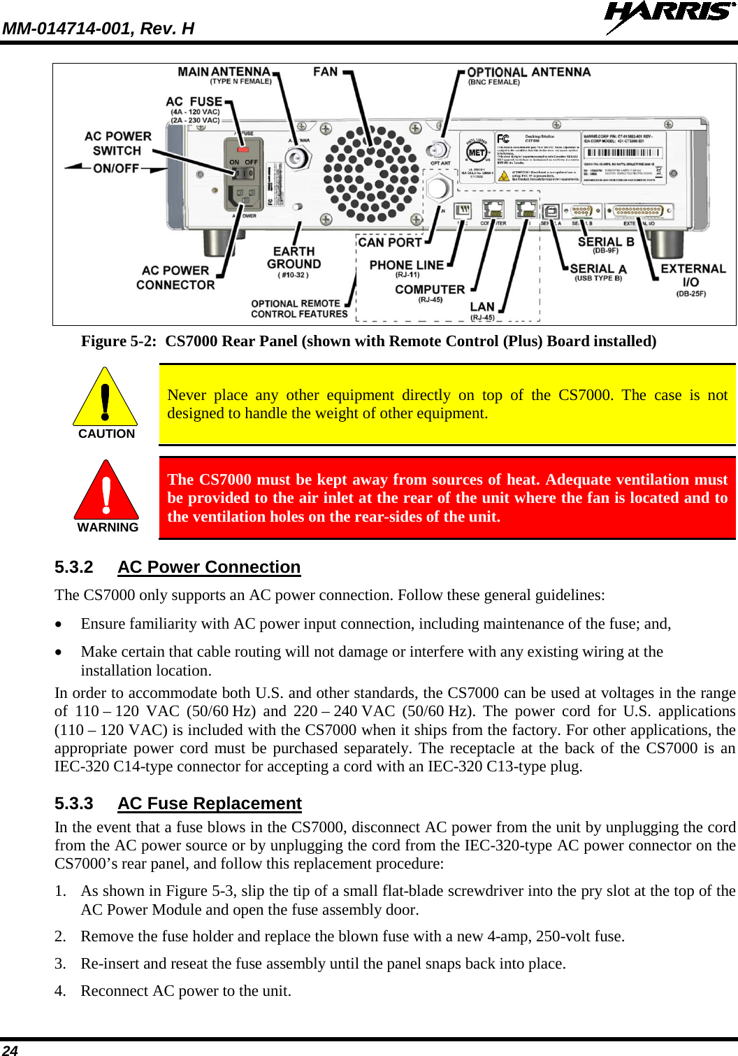 MM-014714-001, Rev. H   24  Figure 5-2:  CS7000 Rear Panel (shown with Remote Control (Plus) Board installed)   Never place any other equipment directly on top of the CS7000. The case is not designed to handle the weight of other equipment.   The CS7000 must be kept away from sources of heat. Adequate ventilation must be provided to the air inlet at the rear of the unit where the fan is located and to the ventilation holes on the rear-sides of the unit. 5.3.2 AC Power Connection The CS7000 only supports an AC power connection. Follow these general guidelines: • Ensure familiarity with AC power input connection, including maintenance of the fuse; and, • Make certain that cable routing will not damage or interfere with any existing wiring at the installation location. In order to accommodate both U.S. and other standards, the CS7000 can be used at voltages in the range of 110 – 120 VAC  (50/60 Hz) and 220 – 240 VAC  (50/60 Hz). The power cord for U.S.  applications (110 – 120 VAC) is included with the CS7000 when it ships from the factory. For other applications, the appropriate power cord must be purchased separately. The receptacle at the back of the CS7000 is an IEC-320 C14-type connector for accepting a cord with an IEC-320 C13-type plug. 5.3.3 AC Fuse Replacement In the event that a fuse blows in the CS7000, disconnect AC power from the unit by unplugging the cord from the AC power source or by unplugging the cord from the IEC-320-type AC power connector on the CS7000’s rear panel, and follow this replacement procedure: 1. As shown in Figure 5-3, slip the tip of a small flat-blade screwdriver into the pry slot at the top of the AC Power Module and open the fuse assembly door. 2. Remove the fuse holder and replace the blown fuse with a new 4-amp, 250-volt fuse. 3. Re-insert and reseat the fuse assembly until the panel snaps back into place. 4. Reconnect AC power to the unit. CAUTIONWARNING