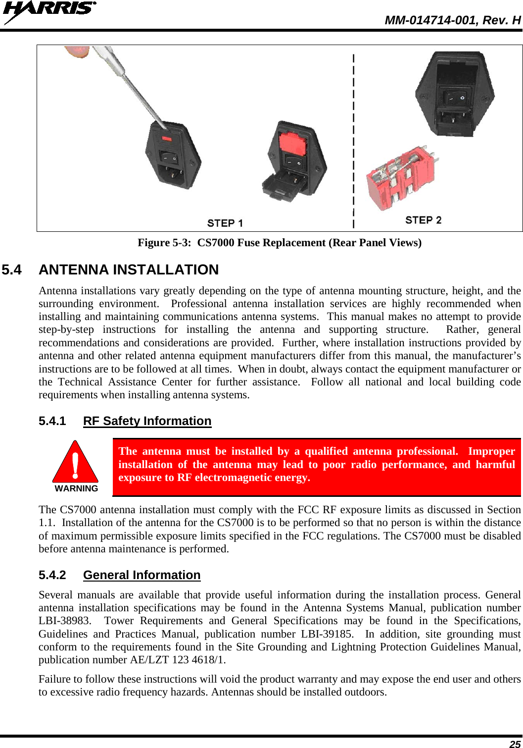  MM-014714-001, Rev. H 25  Figure 5-3:  CS7000 Fuse Replacement (Rear Panel Views) 5.4 ANTENNA INSTALLATION Antenna installations vary greatly depending on the type of antenna mounting structure, height, and the surrounding environment.  Professional antenna installation services are highly recommended when installing and maintaining communications antenna systems.  This manual makes no attempt to provide step-by-step instructions for installing the antenna and supporting structure.  Rather, general recommendations and considerations are provided.  Further, where installation instructions provided by antenna and other related antenna equipment manufacturers differ from this manual, the manufacturer’s instructions are to be followed at all times.  When in doubt, always contact the equipment manufacturer or the  Technical Assistance Center for further assistance.  Follow all national and local building code requirements when installing antenna systems. 5.4.1 RF Safety Information   The antenna must be installed by a qualified antenna professional.  Improper installation of the antenna may lead to poor radio performance, and harmful exposure to RF electromagnetic energy. The CS7000 antenna installation must comply with the FCC RF exposure limits as discussed in Section 1.1.  Installation of the antenna for the CS7000 is to be performed so that no person is within the distance of maximum permissible exposure limits specified in the FCC regulations. The CS7000 must be disabled before antenna maintenance is performed. 5.4.2 General Information Several manuals  are available that provide useful information during the installation process. General antenna installation specifications may be found in the Antenna Systems Manual, publication number LBI-38983.  Tower Requirements and General Specifications may be found in the Specifications, Guidelines and Practices Manual, publication number LBI-39185.    In addition, site grounding must conform to the requirements found in the Site Grounding and Lightning Protection Guidelines Manual, publication number AE/LZT 123 4618/1. Failure to follow these instructions will void the product warranty and may expose the end user and others to excessive radio frequency hazards. Antennas should be installed outdoors. WARNING
