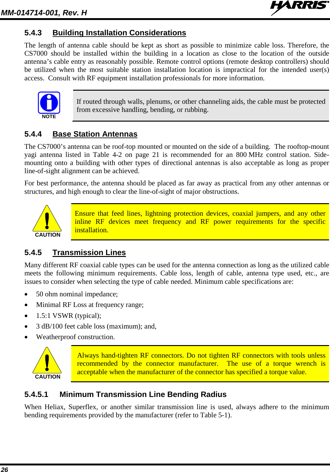 MM-014714-001, Rev. H   26 5.4.3 Building Installation Considerations The length of antenna cable should be kept as short as possible to minimize cable loss. Therefore, the CS7000  should be installed within the building in a location as close to the location of the outside antenna’s cable entry as reasonably possible. Remote control options (remote desktop controllers) should be utilized when the most suitable station installation location is impractical for the intended user(s) access.  Consult with RF equipment installation professionals for more information.   If routed through walls, plenums, or other channeling aids, the cable must be protected from excessive handling, bending, or rubbing. 5.4.4 Base Station Antennas The CS7000’s antenna can be roof-top mounted or mounted on the side of a building.  The rooftop-mount yagi antenna listed in Table 4-2  on page 21  is  recommended for an 800 MHz control station. Side-mounting onto a building with other types of directional antennas is also acceptable as long as proper line-of-sight alignment can be achieved. For best performance, the antenna should be placed as far away as practical from any other antennas or structures, and high enough to clear the line-of-sight of major obstructions.   Ensure that feed lines, lightning protection devices, coaxial jumpers, and any other inline RF devices meet frequency and RF power requirements for the specific installation. 5.4.5 Transmission Lines Many different RF coaxial cable types can be used for the antenna connection as long as the utilized cable meets the following minimum requirements. Cable loss, length of cable, antenna type used, etc., are issues to consider when selecting the type of cable needed. Minimum cable specifications are: • 50 ohm nominal impedance; • Minimal RF Loss at frequency range; • 1.5:1 VSWR (typical); • 3 dB/100 feet cable loss (maximum); and, • Weatherproof construction.  Always hand-tighten RF connectors. Do not tighten RF connectors with tools unless recommended by the connector manufacturer.  The use of a torque wrench is acceptable when the manufacturer of the connector has specified a torque value. 5.4.5.1 Minimum Transmission Line Bending Radius When Heliax, Superflex, or another similar transmission line is used, always adhere to the minimum bending requirements provided by the manufacturer (refer to Table 5-1). NOTECAUTIONCAUTION