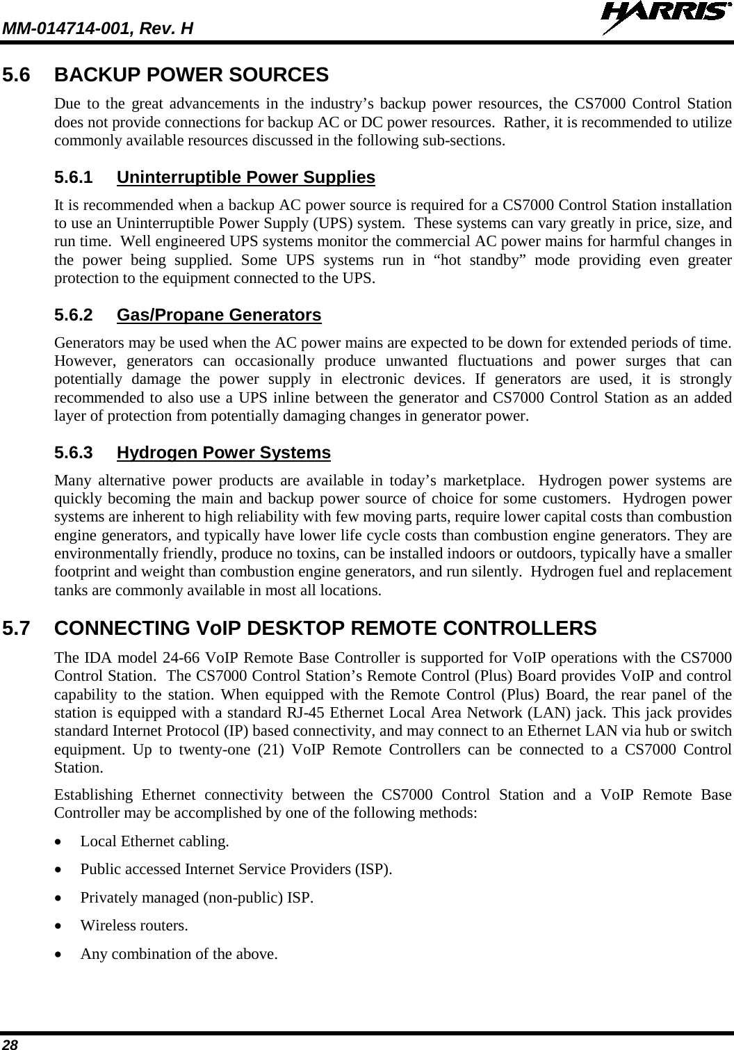 MM-014714-001, Rev. H   28 5.6 BACKUP POWER SOURCES Due to the great advancements in the industry’s backup power resources, the CS7000 Control Station does not provide connections for backup AC or DC power resources.  Rather, it is recommended to utilize commonly available resources discussed in the following sub-sections. 5.6.1 Uninterruptible Power Supplies It is recommended when a backup AC power source is required for a CS7000 Control Station installation to use an Uninterruptible Power Supply (UPS) system.  These systems can vary greatly in price, size, and run time.  Well engineered UPS systems monitor the commercial AC power mains for harmful changes in the power being supplied. Some UPS systems run in “hot standby” mode providing even greater protection to the equipment connected to the UPS. 5.6.2 Gas/Propane Generators Generators may be used when the AC power mains are expected to be down for extended periods of time.  However, generators can occasionally produce unwanted fluctuations and power surges that can potentially damage the power supply in electronic devices. If generators are used, it is strongly recommended to also use a UPS inline between the generator and CS7000 Control Station as an added layer of protection from potentially damaging changes in generator power. 5.6.3 Hydrogen Power Systems Many alternative power products are available in today’s marketplace.  Hydrogen power systems are quickly becoming the main and backup power source of choice for some customers.  Hydrogen power systems are inherent to high reliability with few moving parts, require lower capital costs than combustion engine generators, and typically have lower life cycle costs than combustion engine generators. They are environmentally friendly, produce no toxins, can be installed indoors or outdoors, typically have a smaller footprint and weight than combustion engine generators, and run silently.  Hydrogen fuel and replacement tanks are commonly available in most all locations. 5.7 CONNECTING VoIP DESKTOP REMOTE CONTROLLERS The IDA model 24-66 VoIP Remote Base Controller is supported for VoIP operations with the CS7000 Control Station.  The CS7000 Control Station’s Remote Control (Plus) Board provides VoIP and control capability to the station. When equipped with the Remote Control (Plus) Board, the rear panel of the station is equipped with a standard RJ-45 Ethernet Local Area Network (LAN) jack. This jack provides standard Internet Protocol (IP) based connectivity, and may connect to an Ethernet LAN via hub or switch equipment.  Up to twenty-one (21) VoIP Remote Controllers can be connected to a CS7000 Control Station. Establishing  Ethernet connectivity between the CS7000 Control Station and a VoIP Remote Base Controller may be accomplished by one of the following methods: • Local Ethernet cabling. • Public accessed Internet Service Providers (ISP). • Privately managed (non-public) ISP. • Wireless routers. • Any combination of the above. 